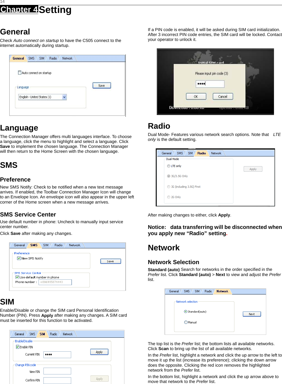   14 Chapter 4 Setting     General Check Auto connect on startup to have the C505 connect to the internet automatically during startup.  Language The Connection Manager offers multi languages interface. To choose a language, click the menu to highlight and select a language. Click Save to implement the chosen language. The Connection Manager will then return to the Home Screen with the chosen language.   SMS Preference New SMS Notify: Check to be notified when a new text message arrives. If enabled, the Toolbar Connection Manager Icon will change to an Envelope Icon. An envelope icon will also appear in the upper left corner of the Home screen when a new message arrives. SMS Service Center Use default number in phone: Uncheck to manually input service center number. Click Save after making any changes.  SIM Enable/Disable or change the SIM card Personal Identiﬁcation Number (PIN). Press Apply after making any changes. A SIM card must be inserted for this function to be activated.  If a PIN code is enabled, it will be asked during SIM card initialization. After 3 incorrect PIN code entries, the SIM card will be locked. Contact your operator to unlock it.  Radio Dual Mode- Features various network search options. Note that   LTE only is the default setting.  After making changes to either, click Apply. Notice:   data transferring will be disconnected when you apply new “Radio” setting. Network Network Selection Standard (auto) Search for networks in the order speciﬁed in the Prefer list. Click Standard (auto) &gt; Next to view and adjust the Prefer list.   The top list is the Prefer list; the bottom lists all available networks. Click Scan to bring up the list of all available networks. In the Prefer list, highlight a network and click the up arrow to the left to move it up the list (increase its preference); clicking the down arrow does the opposite. Clicking the red icon removes the highlighted network from the Prefer list. In the bottom list, highlight a network and click the up arrow above to move that network to the Prefer list. 