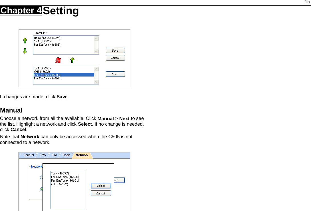    15 Chapter 4 Setting      If changes are made, click Save. Manual Choose a network from all the available. Click Manual &gt; Next to see the list. Highlight a network and click Select. If no change is needed, click Cancel. Note that Network can only be accessed when the C505 is not connected to a network.   