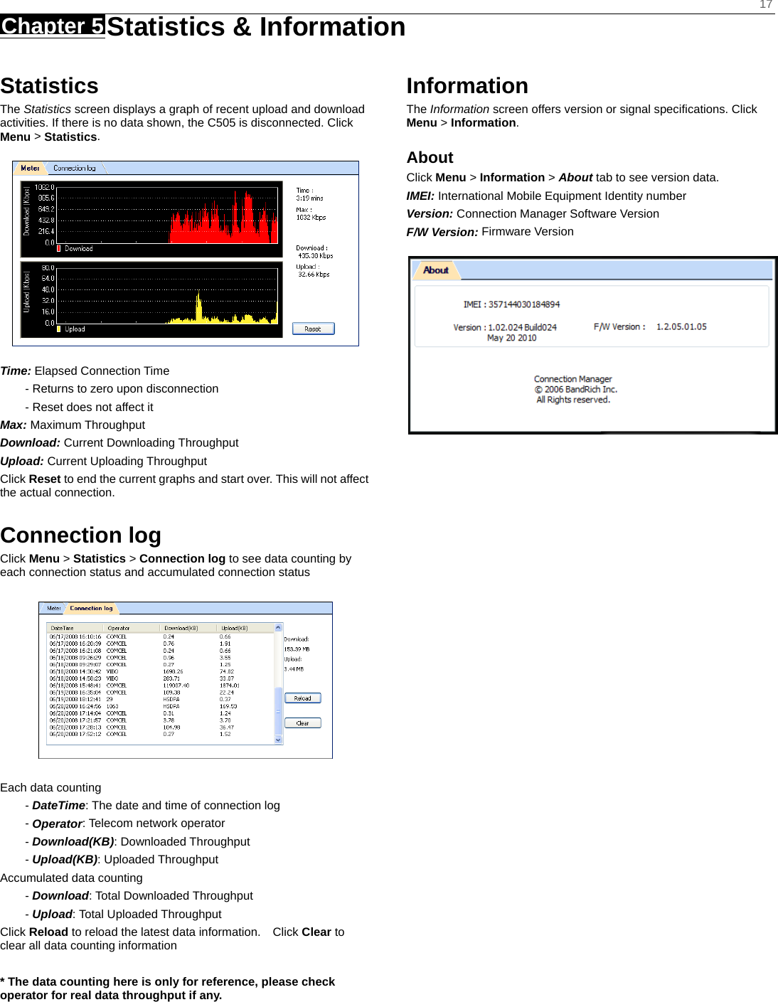    17 Chapter 5 Statistics &amp; Information    Statistics The Statistics screen displays a graph of recent upload and download activities. If there is no data shown, the C505 is disconnected. Click Menu &gt; Statistics.  Time: Elapsed Connection Time - Returns to zero upon disconnection - Reset does not affect it Max: Maximum Throughput Download: Current Downloading Throughput Upload: Current Uploading Throughput   Click Reset to end the current graphs and start over. This will not affect the actual connection.  Connection log Click Menu &gt; Statistics &gt; Connection log to see data counting by each connection status and accumulated connection status    Each data counting - DateTime: The date and time of connection log - Operator: Telecom network operator - Download(KB): Downloaded Throughput - Upload(KB): Uploaded Throughput Accumulated data counting - Download: Total Downloaded Throughput - Upload: Total Uploaded Throughput Click Reload to reload the latest data information.    Click Clear to clear all data counting information  * The data counting here is only for reference, please check operator for real data throughput if any.    Information The Information screen offers version or signal speciﬁcations. Click Menu &gt; Information. About Click Menu &gt; Information &gt; About tab to see version data. IMEI: International Mobile Equipment Identity number Version: Connection Manager Software Version F/W Version: Firmware Version  