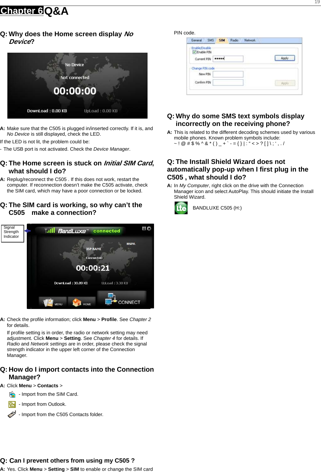    19 Chapter 6 Q&amp;A     Q: Why does the Home screen display No Device?  A: Make sure that the C505 is plugged in/inserted correctly. If it is, and No Device is still displayed, check the LED.   If the LED is not lit, the problem could be: - The USB port is not activated. Check the Device Manager. Q: The Home screen is stuck on Initial SIM Card, what should I do? A: Replug/reconnect the C505 . If this does not work, restart the computer. If reconnection doesn’t make the C505 activate, check the SIM card, which may have a poor connection or be locked. Q: The SIM card is working, so why can’t the C505  make a connection?  A: Check the proﬁle information; click Menu &gt; Proﬁle. See Chapter 2 for details. If proﬁle setting is in order, the radio or network setting may need adjustment. Click Menu &gt; Setting. See Chapter 4 for details. If Radio and Network settings are in order, please check the signal strength indicator in the upper left corner of the Connection Manager. Q: How do I import contacts into the Connection Manager? A: Click Menu &gt; Contacts &gt;     - Import from the SIM Card.   - Import from Outlook.   - Import from the C505 Contacts folder.      Q: Can I prevent others from using my C505 ? A: Yes. Click Menu &gt; Setting &gt; SIM to enable or change the SIM card PIN code.    Q: Why do some SMS text symbols display incorrectly on the receiving phone? A: This is related to the different decoding schemes used by various mobile phones. Known problem symbols include:   ~ ! @ # $ % ^ &amp; * ( ) _ + ` - = { } | : “ &lt; &gt; ? [ ] \ ; ‘ , . /  Q: The Install Shield Wizard does not automatically pop-up when I ﬁrst plug in the C505 , what should I do? A: In My Computer, right click on the drive with the Connection Manager icon and select AutoPlay. This should initiate the Install Shield Wizard.   BANDLUXE C505 (H:) Signal Strength Indicator 