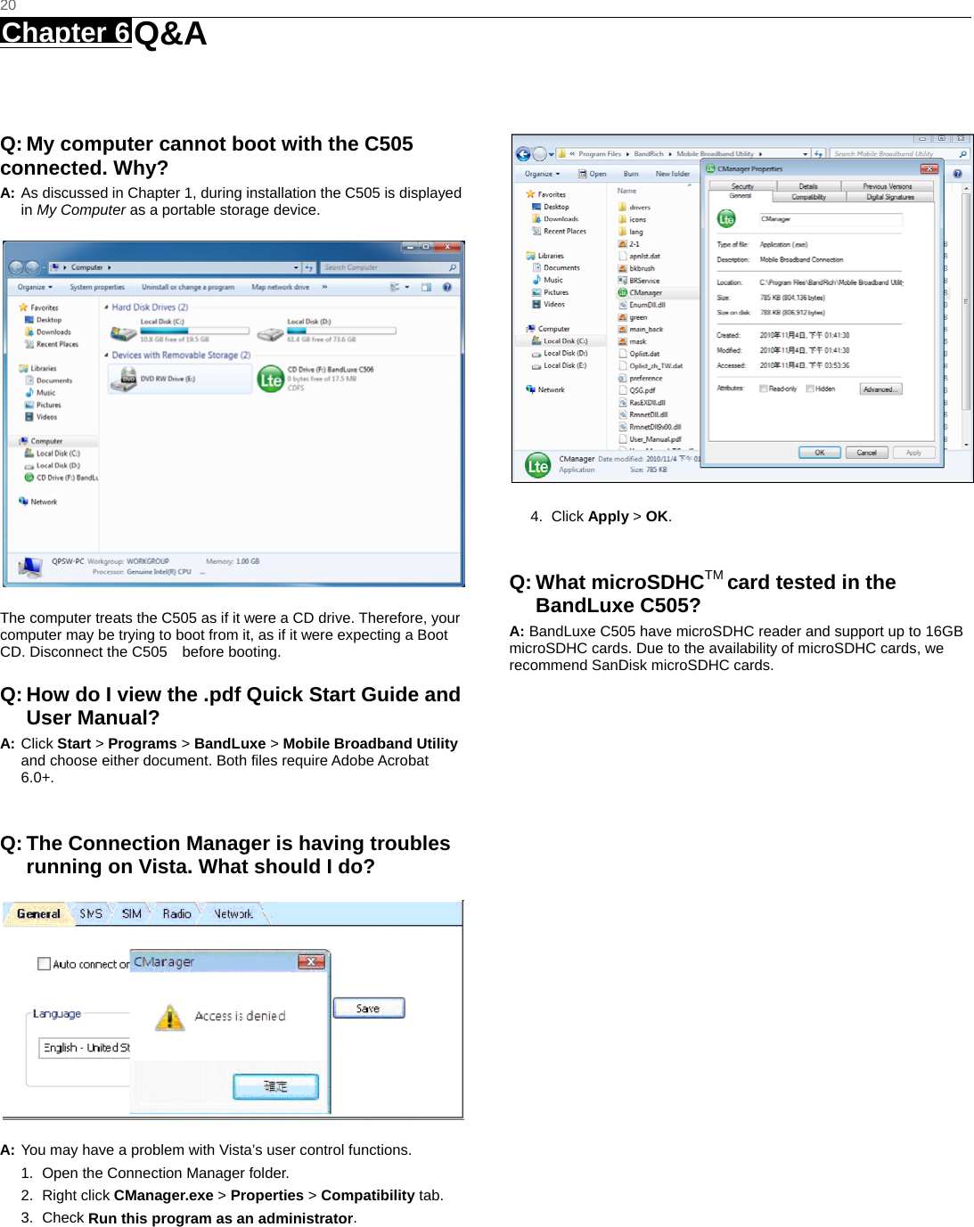   20 Chapter 6 Q&amp;A     Q: My computer cannot boot with the C505   connected. Why? A: As discussed in Chapter 1, during installation the C505 is displayed in My Computer as a portable storage device.  The computer treats the C505 as if it were a CD drive. Therefore, your computer may be trying to boot from it, as if it were expecting a Boot CD. Disconnect the C505    before booting. Q: How do I view the .pdf Quick Start Guide and User Manual? A: Click Start &gt; Programs &gt; BandLuxe &gt; Mobile Broadband Utility and choose either document. Both files require Adobe Acrobat 6.0+.  Q: The Connection Manager is having troubles running on Vista. What should I do?  A: You may have a problem with Vista’s user control functions.   1.  Open the Connection Manager folder.   2. Right click CManager.exe &gt; Properties &gt; Compatibility tab.   3. Check Run this program as an administrator.  4. Click Apply &gt; OK.  Q: What microSDHCTM card tested in the BandLuxe C505? A: BandLuxe C505 have microSDHC reader and support up to 16GB microSDHC cards. Due to the availability of microSDHC cards, we recommend SanDisk microSDHC cards.   