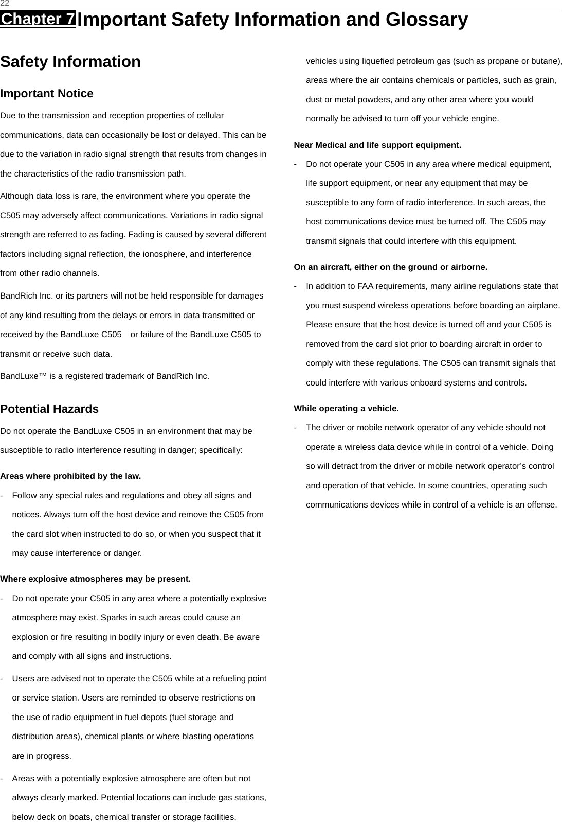   22 Chapter 7 Important Safety Information and Glossary     Safety Information Important Notice Due to the transmission and reception properties of cellular communications, data can occasionally be lost or delayed. This can be due to the variation in radio signal strength that results from changes in the characteristics of the radio transmission path.   Although data loss is rare, the environment where you operate the C505 may adversely affect communications. Variations in radio signal strength are referred to as fading. Fading is caused by several different factors including signal reﬂection, the ionosphere, and interference from other radio channels.   BandRich Inc. or its partners will not be held responsible for damages of any kind resulting from the delays or errors in data transmitted or received by the BandLuxe C505    or failure of the BandLuxe C505 to transmit or receive such data.   BandLuxe™ is a registered trademark of BandRich Inc. Potential Hazards Do not operate the BandLuxe C505 in an environment that may be susceptible to radio interference resulting in danger; speciﬁcally:  Areas where prohibited by the law. -  Follow any special rules and regulations and obey all signs and notices. Always turn off the host device and remove the C505 from the card slot when instructed to do so, or when you suspect that it may cause interference or danger.   Where explosive atmospheres may be present. -  Do not operate your C505 in any area where a potentially explosive atmosphere may exist. Sparks in such areas could cause an explosion or ﬁre resulting in bodily injury or even death. Be aware and comply with all signs and instructions. -  Users are advised not to operate the C505 while at a refueling point or service station. Users are reminded to observe restrictions on the use of radio equipment in fuel depots (fuel storage and distribution areas), chemical plants or where blasting operations are in progress. -  Areas with a potentially explosive atmosphere are often but not always clearly marked. Potential locations can include gas stations, below deck on boats, chemical transfer or storage facilities, vehicles using liqueﬁed petroleum gas (such as propane or butane), areas where the air contains chemicals or particles, such as grain, dust or metal powders, and any other area where you would normally be advised to turn off your vehicle engine. Near Medical and life support equipment. -  Do not operate your C505 in any area where medical equipment, life support equipment, or near any equipment that may be susceptible to any form of radio interference. In such areas, the host communications device must be turned off. The C505 may transmit signals that could interfere with this equipment.   On an aircraft, either on the ground or airborne. -  In addition to FAA requirements, many airline regulations state that you must suspend wireless operations before boarding an airplane. Please ensure that the host device is turned off and your C505 is removed from the card slot prior to boarding aircraft in order to comply with these regulations. The C505 can transmit signals that could interfere with various onboard systems and controls.   While operating a vehicle. -  The driver or mobile network operator of any vehicle should not operate a wireless data device while in control of a vehicle. Doing so will detract from the driver or mobile network operator’s control and operation of that vehicle. In some countries, operating such communications devices while in control of a vehicle is an offense.   