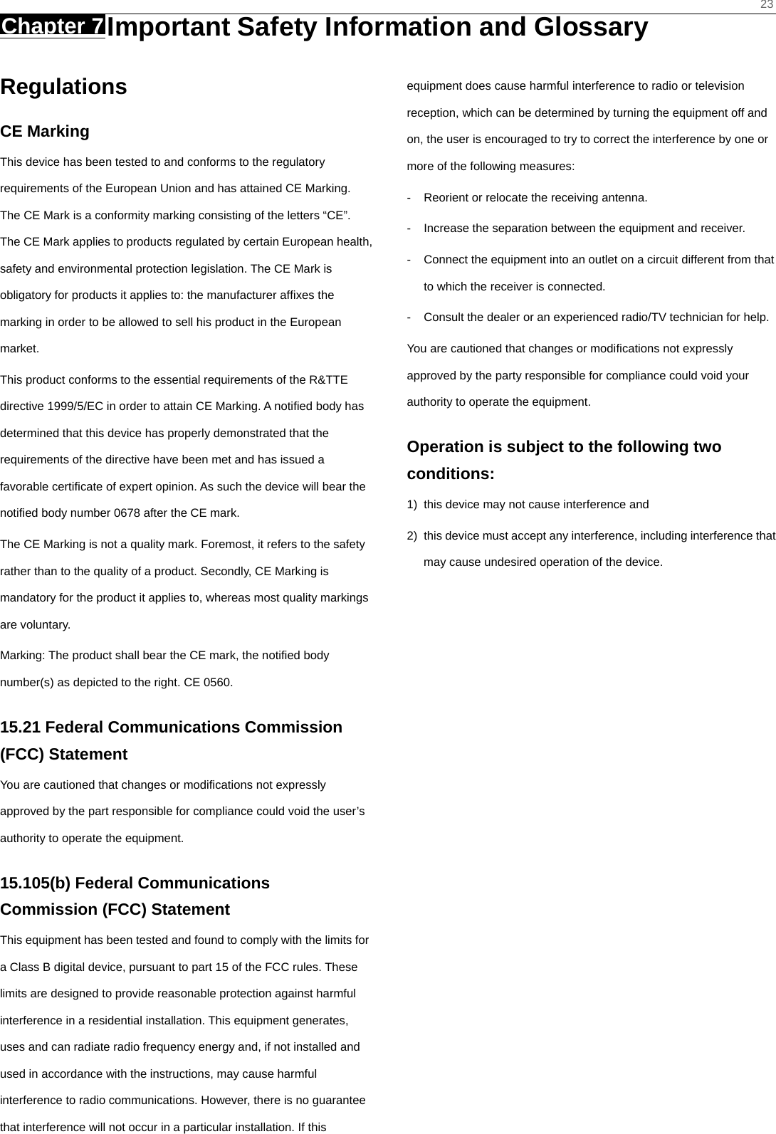    23 Chapter 7 Important Safety Information and Glossary     Regulations CE Marking This device has been tested to and conforms to the regulatory requirements of the European Union and has attained CE Marking. The CE Mark is a conformity marking consisting of the letters “CE”. The CE Mark applies to products regulated by certain European health, safety and environmental protection legislation. The CE Mark is obligatory for products it applies to: the manufacturer afﬁxes the marking in order to be allowed to sell his product in the European market. This product conforms to the essential requirements of the R&amp;TTE directive 1999/5/EC in order to attain CE Marking. A notiﬁed body has determined that this device has properly demonstrated that the requirements of the directive have been met and has issued a favorable certiﬁcate of expert opinion. As such the device will bear the notiﬁed body number 0678 after the CE mark. The CE Marking is not a quality mark. Foremost, it refers to the safety rather than to the quality of a product. Secondly, CE Marking is mandatory for the product it applies to, whereas most quality markings are voluntary. Marking: The product shall bear the CE mark, the notiﬁed body number(s) as depicted to the right. CE 0560. 15.21 Federal Communications Commission (FCC) Statement You are cautioned that changes or modiﬁcations not expressly approved by the part responsible for compliance could void the user’s authority to operate the equipment. 15.105(b) Federal Communications Commission (FCC) Statement This equipment has been tested and found to comply with the limits for a Class B digital device, pursuant to part 15 of the FCC rules. These limits are designed to provide reasonable protection against harmful interference in a residential installation. This equipment generates, uses and can radiate radio frequency energy and, if not installed and used in accordance with the instructions, may cause harmful interference to radio communications. However, there is no guarantee that interference will not occur in a particular installation. If this equipment does cause harmful interference to radio or television reception, which can be determined by turning the equipment off and on, the user is encouraged to try to correct the interference by one or more of the following measures: -  Reorient or relocate the receiving antenna. -  Increase the separation between the equipment and receiver. -  Connect the equipment into an outlet on a circuit different from that to which the receiver is connected. -  Consult the dealer or an experienced radio/TV technician for help. You are cautioned that changes or modiﬁcations not expressly approved by the party responsible for compliance could void your authority to operate the equipment. Operation is subject to the following two conditions: 1)  this device may not cause interference and 2)  this device must accept any interference, including interference that may cause undesired operation of the device.  