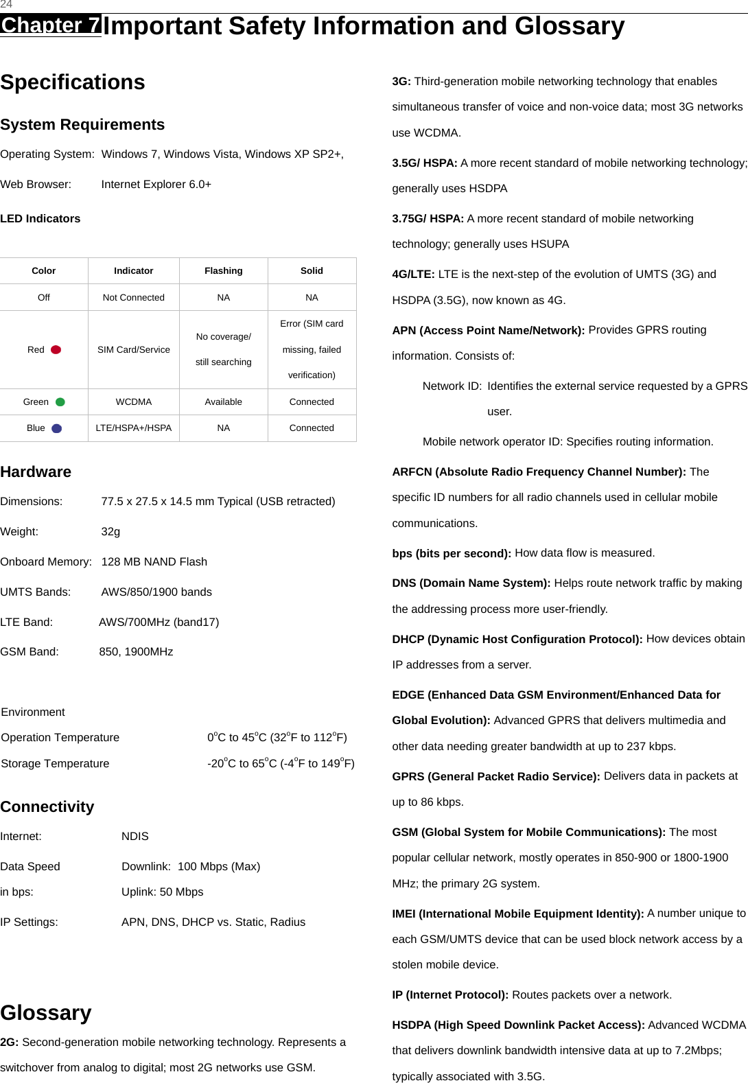   24 Chapter 7 Important Safety Information and Glossary     Speciﬁcations System Requirements Operating System:  Windows 7, Windows Vista, Windows XP SP2+, Web Browser:  Internet Explorer 6.0+ LED Indicators  Color Indicator Flashing Solid Off Not Connected NA  NA Red   SIM Card/Service No coverage/   still searching Error (SIM card missing, failed verification) Green   WCDMA  Available  Connected Blue   LTE/HSPA+/HSPA  NA  Connected Hardware Dimensions:  77.5 x 27.5 x 14.5 mm Typical (USB retracted) Weight: 32g Onboard Memory:  128 MB NAND Flash UMTS Bands:  AWS/850/1900 bands LTE Band:        AWS/700MHz (band17) GSM Band:       850, 1900MHz  Environment Operation Temperature  0oC to 45oC (32oF to 112oF) Storage Temperature  -20oC to 65oC (-4oF to 149oF) Connectivity Internet: NDIS Data Speed  Downlink:   100 Mbps (Max) in bps:  Uplink: 50 Mbps   IP Settings:  APN, DNS, DHCP vs. Static, Radius   Glossary 2G: Second-generation mobile networking technology. Represents a switchover from analog to digital; most 2G networks use GSM. 3G: Third-generation mobile networking technology that enables simultaneous transfer of voice and non-voice data; most 3G networks use WCDMA. 3.5G/ HSPA: A more recent standard of mobile networking technology; generally uses HSDPA   3.75G/ HSPA: A more recent standard of mobile networking technology; generally uses HSUPA 4G/LTE: LTE is the next-step of the evolution of UMTS (3G) and HSDPA (3.5G), now known as 4G. APN (Access Point Name/Network): Provides GPRS routing information. Consists of: Network ID:  Identiﬁes the external service requested by a GPRS user.  Mobile network operator ID: Speciﬁes routing information. ARFCN (Absolute Radio Frequency Channel Number): The speciﬁc ID numbers for all radio channels used in cellular mobile communications. bps (bits per second): How data ﬂow is measured.   DNS (Domain Name System): Helps route network trafﬁc by making the addressing process more user-friendly. DHCP (Dynamic Host Conﬁguration Protocol): How devices obtain IP addresses from a server. EDGE (Enhanced Data GSM Environment/Enhanced Data for Global Evolution): Advanced GPRS that delivers multimedia and other data needing greater bandwidth at up to 237 kbps. GPRS (General Packet Radio Service): Delivers data in packets at up to 86 kbps. GSM (Global System for Mobile Communications): The most popular cellular network, mostly operates in 850-900 or 1800-1900 MHz; the primary 2G system. IMEI (International Mobile Equipment Identity): A number unique to each GSM/UMTS device that can be used block network access by a stolen mobile device. IP (Internet Protocol): Routes packets over a network. HSDPA (High Speed Downlink Packet Access): Advanced WCDMA that delivers downlink bandwidth intensive data at up to 7.2Mbps; typically associated with 3.5G. 