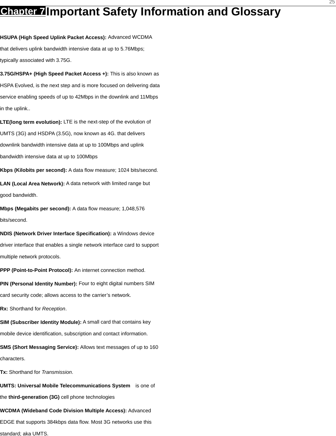    25 Chapter 7 Important Safety Information and Glossary     HSUPA (High Speed Uplink Packet Access): Advanced WCDMA that delivers uplink bandwidth intensive data at up to 5.76Mbps; typically associated with 3.75G. 3.75G/HSPA+ (High Speed Packet Access +): This is also known as HSPA Evolved, is the next step and is more focused on delivering data service enabling speeds of up to 42Mbps in the downlink and 11Mbps in the uplink.. LTE(long term evolution): LTE is the next-step of the evolution of UMTS (3G) and HSDPA (3.5G), now known as 4G. that delivers downlink bandwidth intensive data at up to 100Mbps and uplink bandwidth intensive data at up to 100Mbps Kbps (Kilobits per second): A data ﬂow measure; 1024 bits/second. LAN (Local Area Network): A data network with limited range but good bandwidth. Mbps (Megabits per second): A data ﬂow measure; 1,048,576 bits/second. NDIS (Network Driver Interface Specification): a Windows device driver interface that enables a single network interface card to support multiple network protocols. PPP (Point-to-Point Protocol): An internet connection method. PIN (Personal Identity Number): Four to eight digital numbers SIM card security code; allows access to the carrier’s network. Rx: Shorthand for Reception. SIM (Subscriber Identity Module): A small card that contains key mobile device identiﬁcation, subscription and contact information. SMS (Short Messaging Service): Allows text messages of up to 160 characters. Tx: Shorthand for Transmission. UMTS: Universal Mobile Telecommunications System   is one of the third-generation (3G) cell phone technologies WCDMA (Wideband Code Division Multiple Access): Advanced EDGE that supports 384kbps data ﬂow. Most 3G networks use this standard; aka UMTS.  