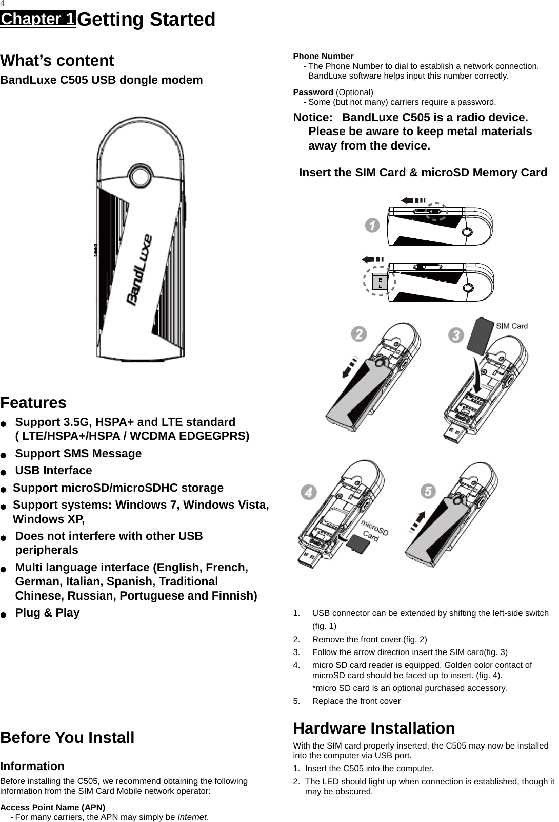   4 Chapter 1 Getting Started     What’s content BandLuxe C505 USB dongle modem  Features ●  Support 3.5G, HSPA+ and LTE standard ( LTE/HSPA+/HSPA / WCDMA EDGEGPRS) ● Support SMS Message ● USB Interface ●  Support microSD/microSDHC storage ●  Support systems: Windows 7, Windows Vista, Windows XP, ●  Does not interfere with other USB peripherals ●  Multi language interface (English, French, German, Italian, Spanish, Traditional Chinese, Russian, Portuguese and Finnish) ●  Plug &amp; Play        Before You Install Information Before installing the C505, we recommend obtaining the following information from the SIM Card Mobile network operator: Access Point Name (APN) - For many carriers, the APN may simply be Internet. Phone Number - The Phone Number to dial to establish a network connection.   BandLuxe software helps input this number correctly. Password (Optional) - Some (but not many) carriers require a password. Notice:   BandLuxe C505 is a radio device. Please be aware to keep metal materials away from the device. Insert the SIM Card &amp; microSD Memory Card           1.  USB connector can be extended by shifting the left-side switch (fig. 1) 2.  Remove the front cover.(fig. 2) 3.  Follow the arrow direction insert the SIM card(fig. 3) 4.  micro SD card reader is equipped. Golden color contact of microSD card should be faced up to insert. (fig. 4).   *micro SD card is an optional purchased accessory. 5.  Replace the front cover Hardware Installation With the SIM card properly inserted, the C505 may now be installed into the computer via USB port. 1.  Insert the C505 into the computer. 2.  The LED should light up when connection is established, though it may be obscured. 