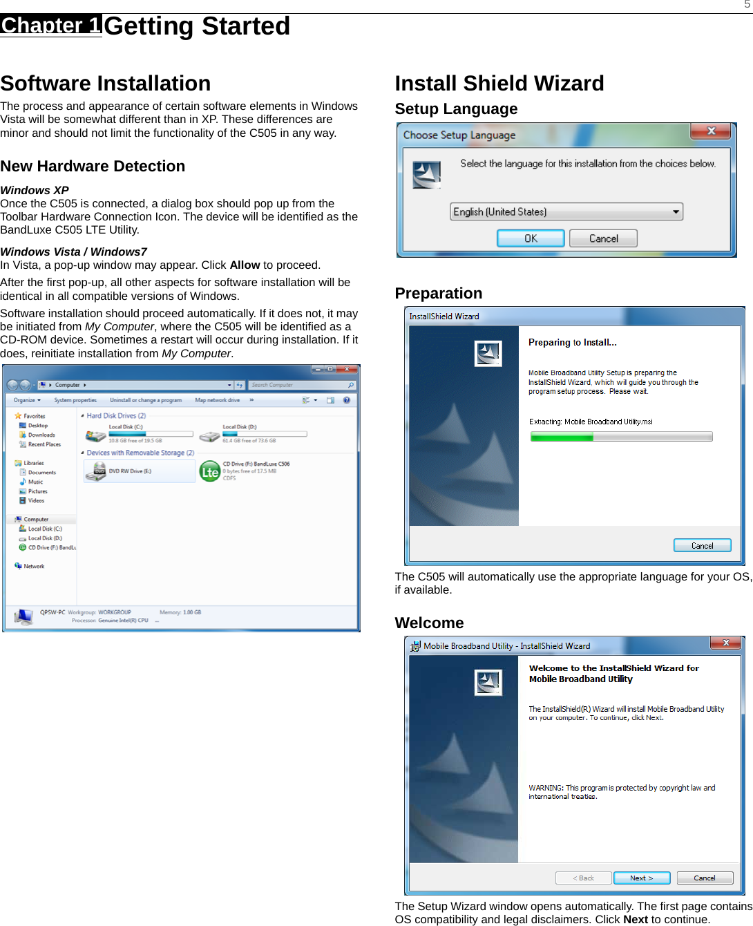    5 Chapter 1 Getting Started     Software Installation The process and appearance of certain software elements in Windows Vista will be somewhat different than in XP. These differences are minor and should not limit the functionality of the C505 in any way. New Hardware Detection Windows XP Once the C505 is connected, a dialog box should pop up from the Toolbar Hardware Connection Icon. The device will be identified as the BandLuxe C505 LTE Utility.   Windows Vista / Windows7 In Vista, a pop-up window may appear. Click Allow to proceed. After the first pop-up, all other aspects for software installation will be identical in all compatible versions of Windows. Software installation should proceed automatically. If it does not, it may be initiated from My Computer, where the C505 will be identified as a CD-ROM device. Sometimes a restart will occur during installation. If it does, reinitiate installation from My Computer.                      Install Shield Wizard Setup Language   Preparation  The C505 will automatically use the appropriate language for your OS, if available. Welcome  The Setup Wizard window opens automatically. The first page contains OS compatibility and legal disclaimers. Click Next to continue.      