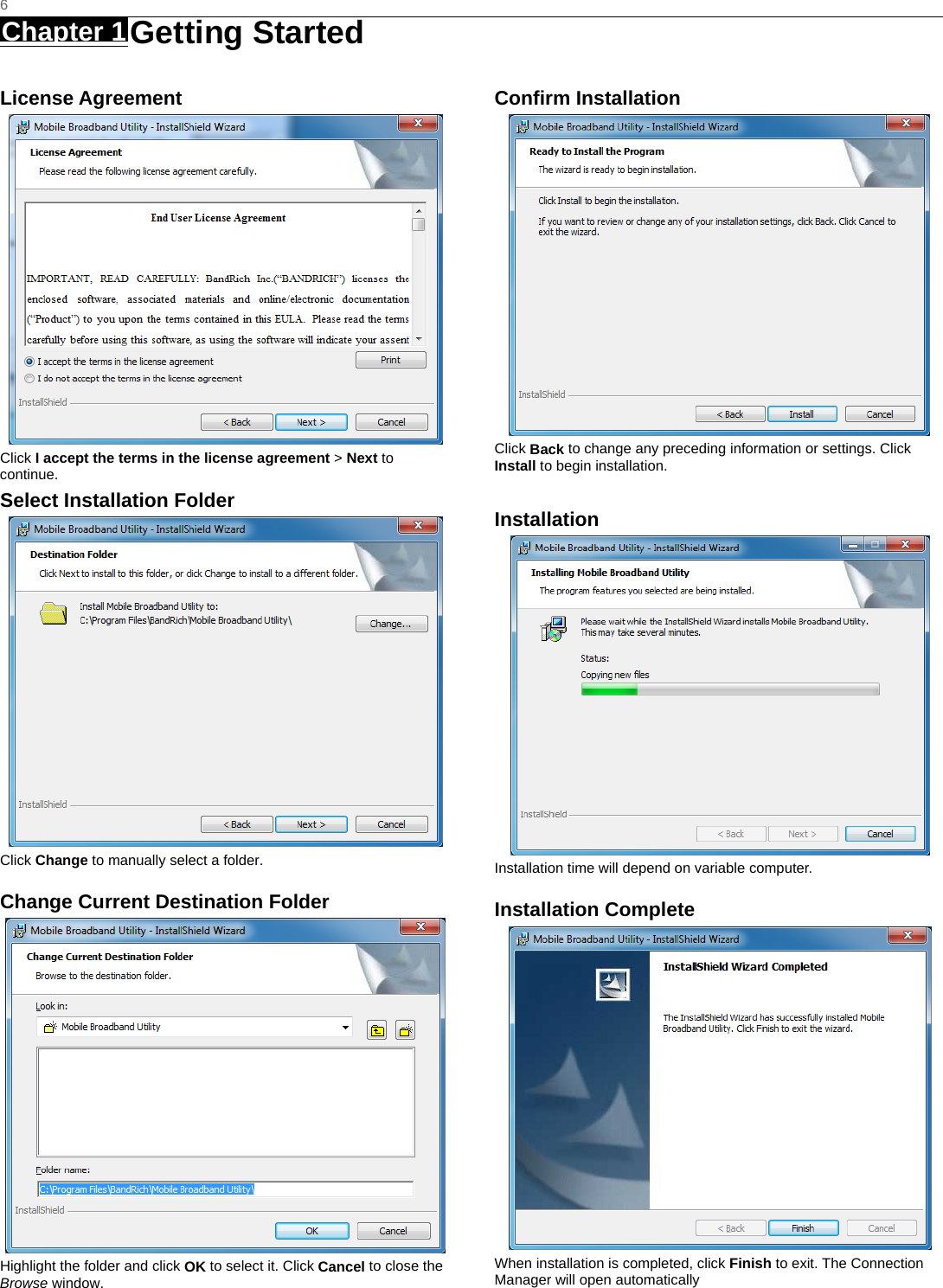   6 Chapter 1 Getting Started     License Agreement  Click I accept the terms in the license agreement &gt; Next to continue. Select Installation Folder  Click Change to manually select a folder.   Change Current Destination Folder  Highlight the folder and click OK to select it. Click Cancel to close the Browse window.   Confirm Installation  Click Back to change any preceding information or settings. Click Install to begin installation.  Installation  Installation time will depend on variable computer. Installation Complete  When installation is completed, click Finish to exit. The Connection Manager will open automatically       