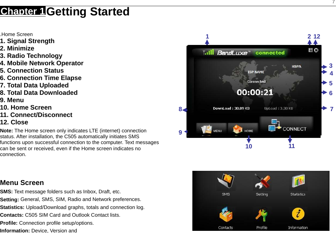    7 Chapter 1 Getting Started     .Home Screen 1. Signal Strength 2. Minimize 3. Radio Technology 4. Mobile Network Operator 5. Connection Status 6. Connection Time Elapse 7. Total Data Uploaded 8. Total Data Downloaded 9. Menu 10. Home Screen 11. Connect/Disconnect 12. Close Note: The Home screen only indicates LTE (internet) connection status. After installation, the C505 automatically initiates SMS functions upon successful connection to the computer. Text messages can be sent or received, even if the Home screen indicates no connection.   Menu Screen SMS: Text message folders such as Inbox, Draft, etc. Setting: General, SMS, SIM, Radio and Network preferences. Statistics: Upload/Download graphs, totals and connection log. Contacts: C505 SIM Card and Outlook Contact lists. Profile: Connection profile setup/options. Information: Device, Version and                                1212345671110 89