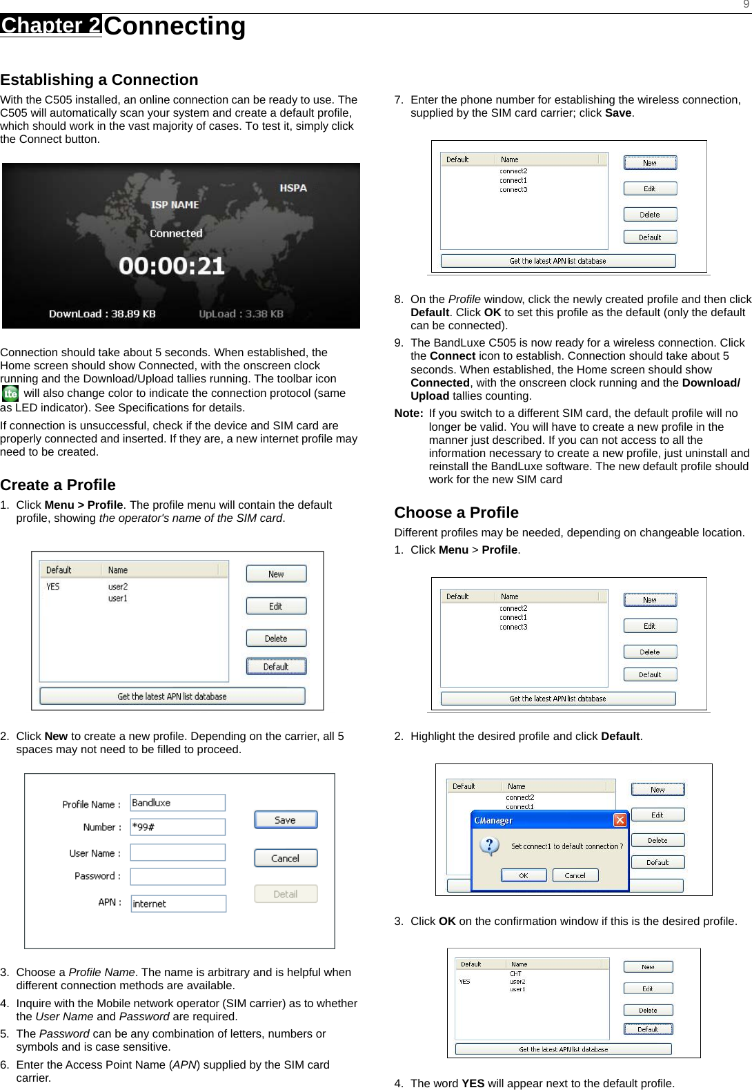    9 Chapter 2 Connecting     Establishing a Connection With the C505 installed, an online connection can be ready to use. The C505 will automatically scan your system and create a default profile, which should work in the vast majority of cases. To test it, simply click the Connect button.    Connection should take about 5 seconds. When established, the Home screen should show Connected, with the onscreen clock running and the Download/Upload tallies running. The toolbar icon   will also change color to indicate the connection protocol (same as LED indicator). See Specifications for details. If connection is unsuccessful, check if the device and SIM card are properly connected and inserted. If they are, a new internet profile may need to be created. Create a Profile 1. Click Menu &gt; Profile. The profile menu will contain the default profile, showing the operator&apos;s name of the SIM card.  2. Click New to create a new profile. Depending on the carrier, all 5 spaces may not need to be filled to proceed.  3. Choose a Profile Name. The name is arbitrary and is helpful when different connection methods are available. 4.  Inquire with the Mobile network operator (SIM carrier) as to whether the User Name and Password are required. 5. The Password can be any combination of letters, numbers or symbols and is case sensitive. 6.  Enter the Access Point Name (APN) supplied by the SIM card carrier.   7.  Enter the phone number for establishing the wireless connection, supplied by the SIM card carrier; click Save.  8. On the Profile window, click the newly created profile and then click Default. Click OK to set this profile as the default (only the default can be connected). 9.  The BandLuxe C505 is now ready for a wireless connection. Click the Connect icon to establish. Connection should take about 5 seconds. When established, the Home screen should show Connected, with the onscreen clock running and the Download/ Upload tallies counting. Note:  If you switch to a different SIM card, the default profile will no longer be valid. You will have to create a new profile in the manner just described. If you can not access to all the information necessary to create a new profile, just uninstall and reinstall the BandLuxe software. The new default profile should work for the new SIM card Choose a Profile Different profiles may be needed, depending on changeable location. 1. Click Menu &gt; Profile.  2.  Highlight the desired profile and click Default.  3. Click OK on the confirmation window if this is the desired profile.  4. The word YES will appear next to the default profile. 