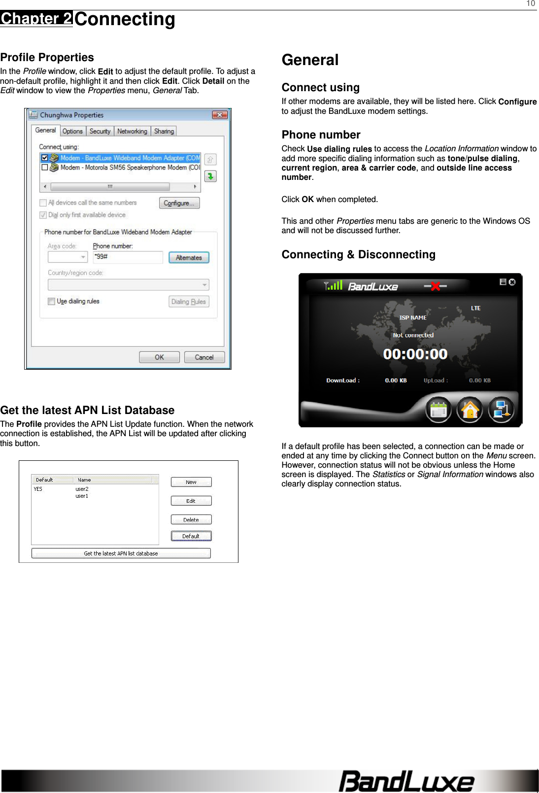    10 Chapter 2 Connecting      Profile Properties In the Profile window, click Edit to adjust the default profile. To adjust a non-default profile, highlight it and then click Edit. Click Detail on the Edit window to view the Properties menu, General Tab.   Get the latest APN List Database The Profile provides the APN List Update function. When the network connection is established, the APN List will be updated after clicking this button.  General Connect using If other modems are available, they will be listed here. Click Configure to adjust the BandLuxe modem settings. Phone number Check Use dialing rules to access the Location Information window to add more specific dialing information such as tone/pulse dialing, current region, area &amp; carrier code, and outside line access number.  Click OK when completed.  This and other Properties menu tabs are generic to the Windows OS and will not be discussed further. Connecting &amp; Disconnecting  If a default profile has been selected, a connection can be made or ended at any time by clicking the Connect button on the Menu screen. However, connection status will not be obvious unless the Home screen is displayed. The Statistics or Signal Information windows also clearly display connection status.