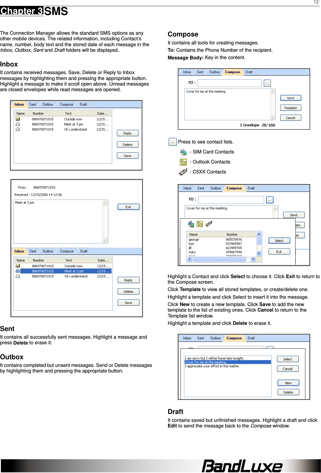    12 Chapter 3 SMS      The Connection Manager allows the standard SMS options as any other mobile devices. The related information, including Contact’s name, number, body text and the stored date of each message in the Inbox, Outbox, Sent and Draft folders will be displayed..   Inbox It contains received messages. Save, Delete or Reply to Inbox messages by highlighting them and pressing the appropriate button. Highlight a message to make it scroll open above. Unread messages are closed envelopes while read messages are opened.   Sent It contains all successfully sent messages. Highlight a message and press Delete to erase it.   Outbox It contains completed but unsent messages. Send or Delete messages by highlighting them and pressing the appropriate button.   Compose It contains all tools for creating messages. To: Contains the Phone Number of the recipient. Message Body: Key in the content.   Press to see contact lists.     - SIM Card Contacts   - Outlook Contacts   - C5XX Contacts  Highlight a Contact and click Select to choose it. Click Exit to return to the Compose screen. Click Template to view all stored templates, or create/delete one.   Highlight a template and click Select to insert it into the message.   Click New to create a new template. Click Save to add the new template to the list of existing ones. Click Cancel to return to the Template list window.   Highlight a template and click Delete to erase it.  Draft It contains saved but unﬁnished messages. Highlight a draft and click Edit to send the message back to the Compose window.  