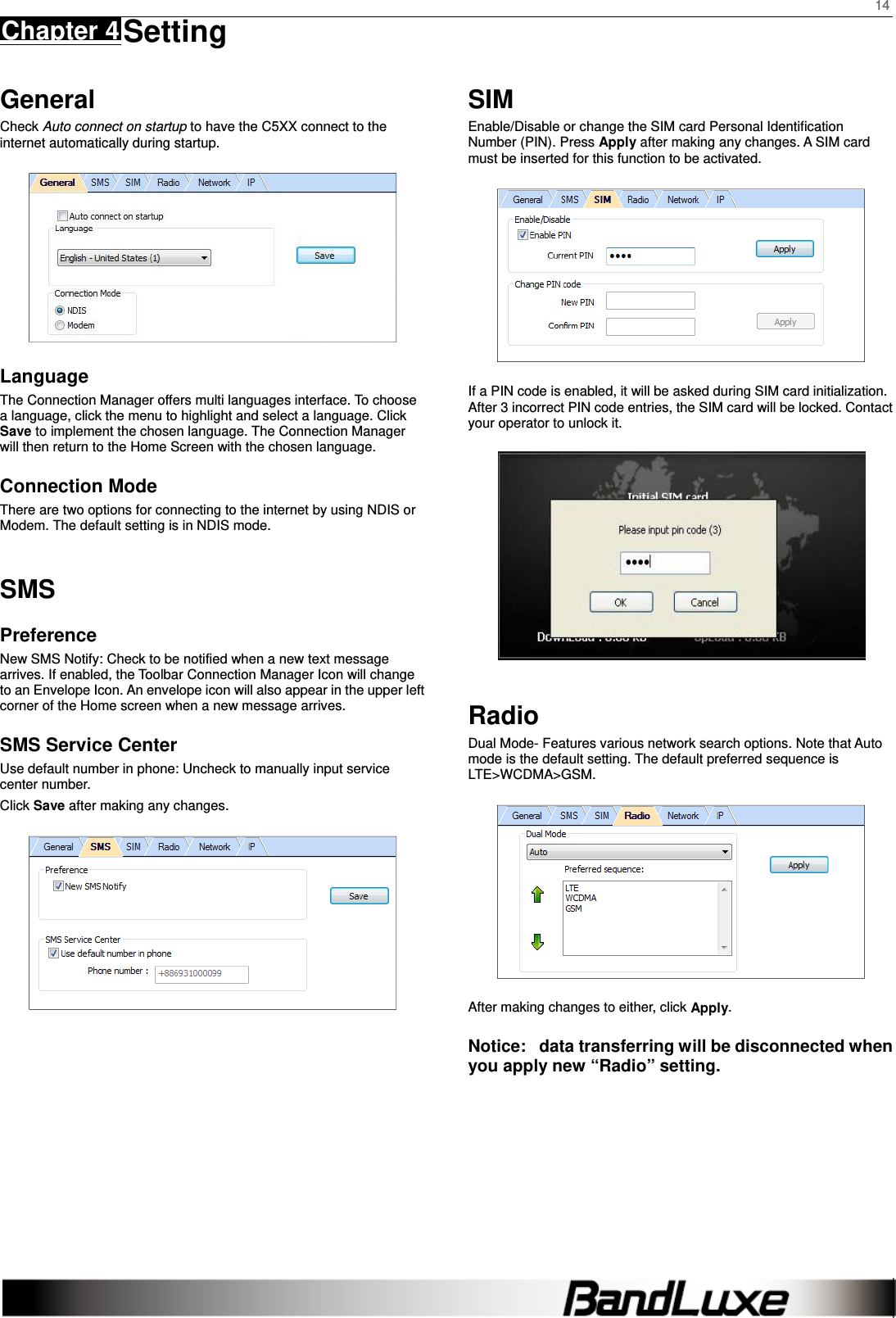    14 Chapter 4 Setting      General Check Auto connect on startup to have the C5XX connect to the internet automatically during startup.  Language The Connection Manager offers multi languages interface. To choose a language, click the menu to highlight and select a language. Click Save to implement the chosen language. The Connection Manager will then return to the Home Screen with the chosen language.   Connection Mode There are two options for connecting to the internet by using NDIS or Modem. The default setting is in NDIS mode. SMS Preference New SMS Notify: Check to be notified when a new text message arrives. If enabled, the Toolbar Connection Manager Icon will change to an Envelope Icon. An envelope icon will also appear in the upper left corner of the Home screen when a new message arrives. SMS Service Center Use default number in phone: Uncheck to manually input service center number. Click Save after making any changes.     SIM Enable/Disable or change the SIM card Personal Identiﬁcation Number (PIN). Press Apply after making any changes. A SIM card must be inserted for this function to be activated.  If a PIN code is enabled, it will be asked during SIM card initialization. After 3 incorrect PIN code entries, the SIM card will be locked. Contact your operator to unlock it.  Radio Dual Mode- Features various network search options. Note that Auto mode is the default setting. The default preferred sequence is LTE&gt;WCDMA&gt;GSM.  After making changes to either, click Apply. Notice:   data transferring will be disconnected when you apply new “Radio” setting.     