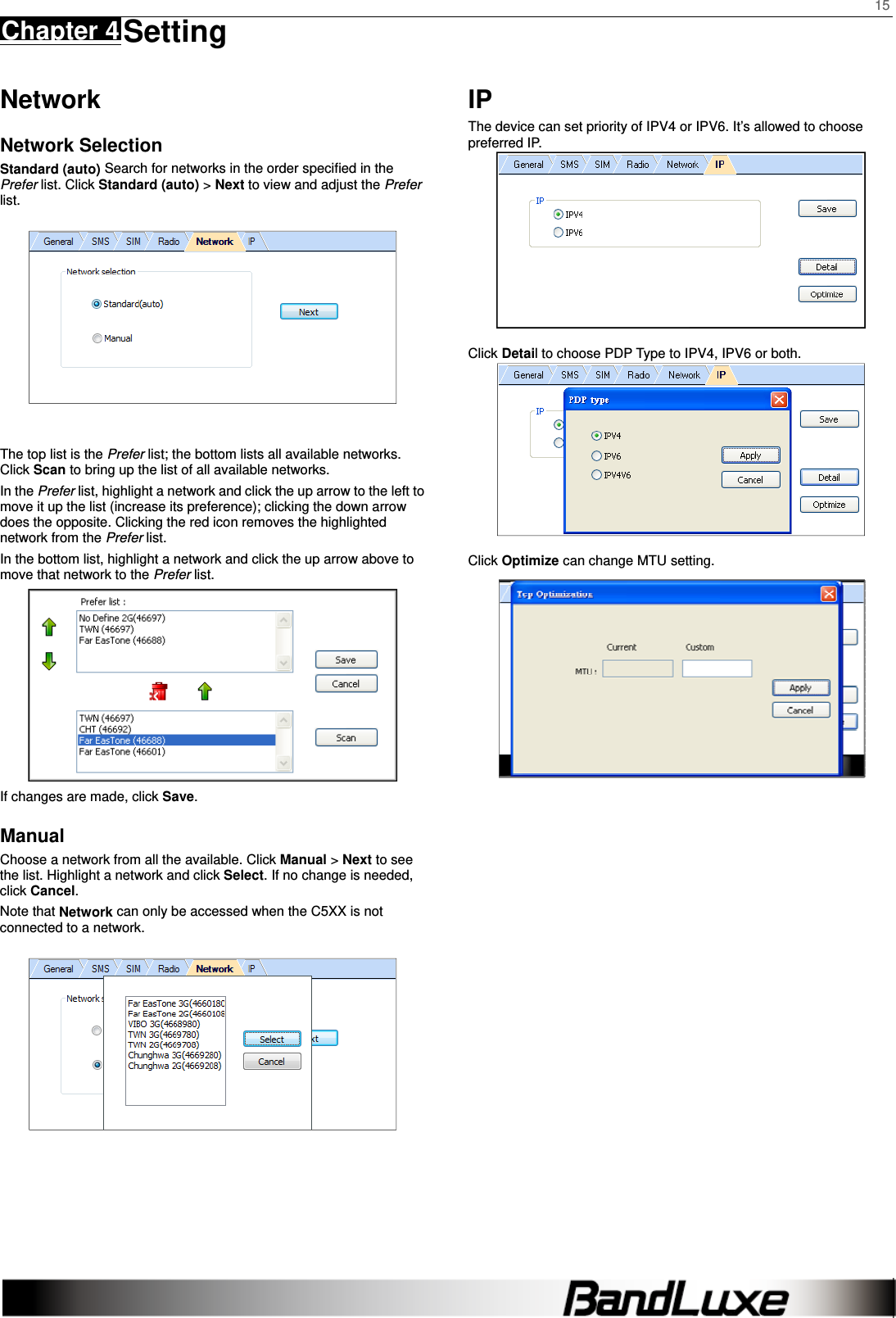    15 Chapter 4 Setting      Network Network Selection Standard (auto) Search for networks in the order speciﬁed in the Prefer list. Click Standard (auto) &gt; Next to view and adjust the Prefer list.    The top list is the Prefer list; the bottom lists all available networks. Click Scan to bring up the list of all available networks. In the Prefer list, highlight a network and click the up arrow to the left to move it up the list (increase its preference); clicking the down arrow does the opposite. Clicking the red icon removes the highlighted network from the Prefer list. In the bottom list, highlight a network and click the up arrow above to move that network to the Prefer list.  If changes are made, click Save.  Manual Choose a network from all the available. Click Manual &gt; Next to see the list. Highlight a network and click Select. If no change is needed, click Cancel. Note that Network can only be accessed when the C5XX is not connected to a network.     IP The device can set priority of IPV4 or IPV6. It’s allowed to choose preferred IP.     Click Detail to choose PDP Type to IPV4, IPV6 or both.   Click Optimize can change MTU setting.     