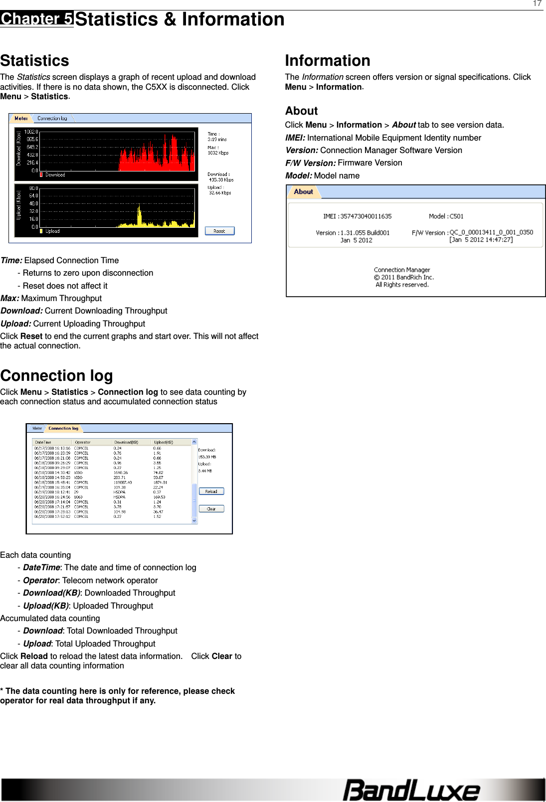    17 Chapter 5 Statistics &amp; Information     Statistics The Statistics screen displays a graph of recent upload and download activities. If there is no data shown, the C5XX is disconnected. Click Menu &gt; Statistics.  Time: Elapsed Connection Time - Returns to zero upon disconnection - Reset does not affect it Max: Maximum Throughput Download: Current Downloading Throughput Upload: Current Uploading Throughput   Click Reset to end the current graphs and start over. This will not affect the actual connection.  Connection log Click Menu &gt; Statistics &gt; Connection log to see data counting by each connection status and accumulated connection status    Each data counting - DateTime: The date and time of connection log - Operator: Telecom network operator - Download(KB): Downloaded Throughput - Upload(KB): Uploaded Throughput Accumulated data counting - Download: Total Downloaded Throughput - Upload: Total Uploaded Throughput Click Reload to reload the latest data information.    Click Clear to clear all data counting information  * The data counting here is only for reference, please check operator for real data throughput if any.   Information The Information screen offers version or signal speciﬁcations. Click Menu &gt; Information. About Click Menu &gt; Information &gt; About tab to see version data. IMEI: International Mobile Equipment Identity number Version: Connection Manager Software Version F/W Version: Firmware Version Model: Model name    