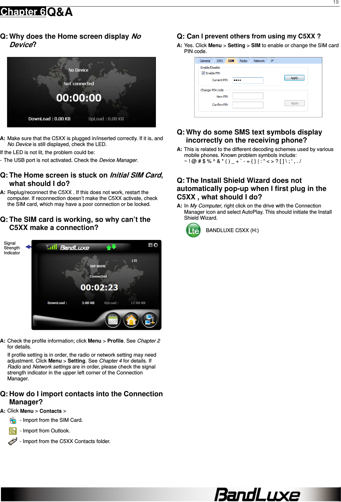    19 Chapter 6 Q&amp;A      Q: Why does the Home screen display No Device?  A: Make sure that the C5XX is plugged in/inserted correctly. If it is, and No Device is still displayed, check the LED.   If the LED is not lit, the problem could be: - The USB port is not activated. Check the Device Manager. Q: The Home screen is stuck on Initial SIM Card, what should I do? A: Replug/reconnect the C5XX . If this does not work, restart the computer. If reconnection doesn’t make the C5XX activate, check the SIM card, which may have a poor connection or be locked. Q: The SIM card is working, so why can’t the C5XX make a connection?  A: Check the proﬁle information; click Menu &gt; Proﬁle. See Chapter 2 for details. If proﬁle setting is in order, the radio or network setting may need adjustment. Click Menu &gt; Setting. See Chapter 4 for details. If Radio and Network settings are in order, please check the signal strength indicator in the upper left corner of the Connection Manager. Q: How do I import contacts into the Connection Manager? A: Click Menu &gt; Contacts &gt;     - Import from the SIM Card.   - Import from Outlook.   - Import from the C5XX Contacts folder.      Q: Can I prevent others from using my C5XX ? A: Yes. Click Menu &gt; Setting &gt; SIM to enable or change the SIM card PIN code.   Q: Why do some SMS text symbols display incorrectly on the receiving phone? A: This is related to the different decoding schemes used by various mobile phones. Known problem symbols include:   ~ ! @ # $ % ^ &amp; * ( ) _ + ` - = { } | : “ &lt; &gt; ? [ ] \ ; ‘ , . /  Q: The Install Shield Wizard does not automatically pop-up when I ﬁrst plug in the C5XX , what should I do? A: In My Computer, right click on the drive with the Connection Manager icon and select AutoPlay. This should initiate the Install Shield Wizard.   BANDLUXE C5XX (H:) Signal Strength Indicator 