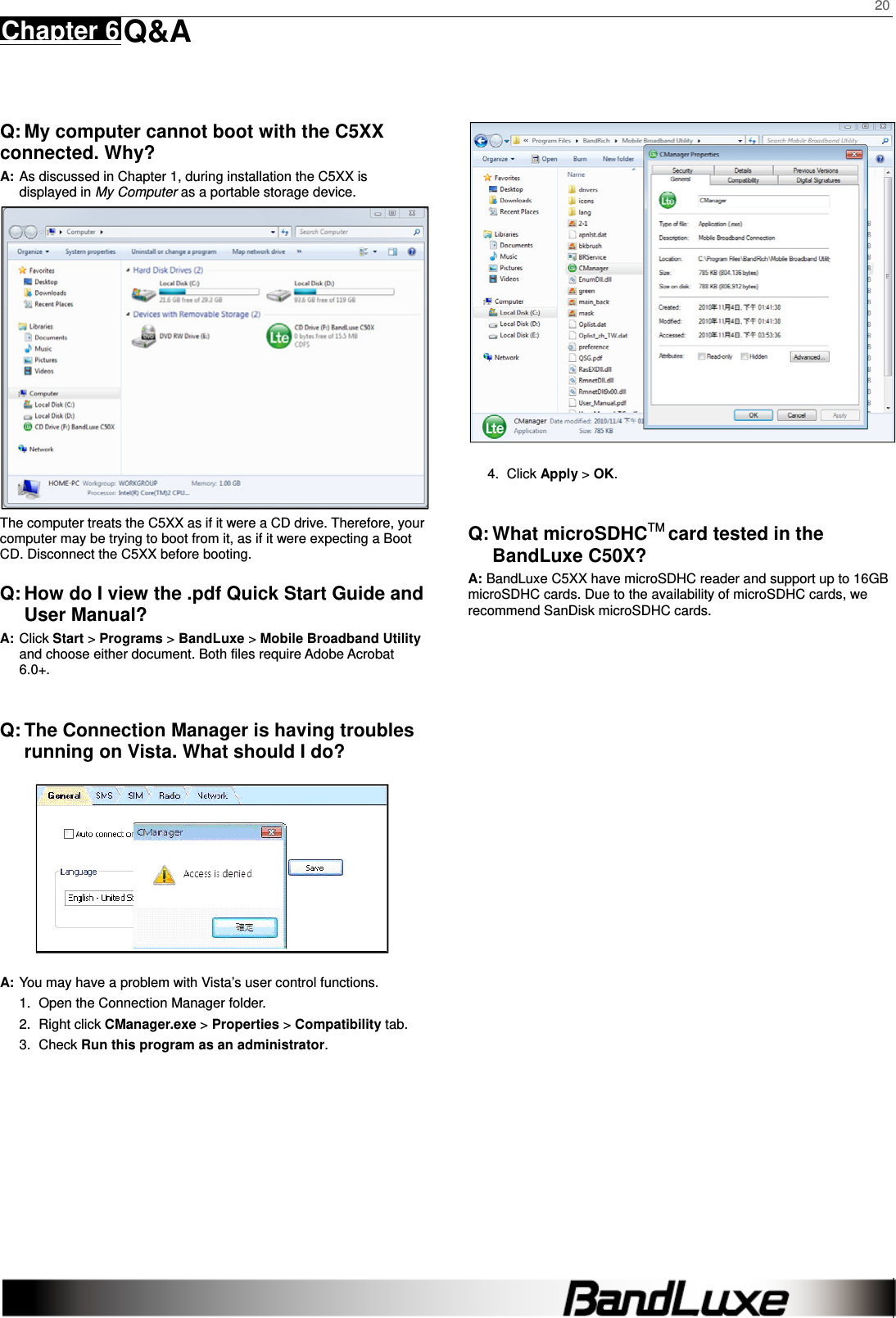    20 Chapter 6 Q&amp;A      Q: My computer cannot boot with the C5XX   connected. Why? A: As discussed in Chapter 1, during installation the C5XX is displayed in My Computer as a portable storage device.    The computer treats the C5XX as if it were a CD drive. Therefore, your computer may be trying to boot from it, as if it were expecting a Boot CD. Disconnect the C5XX before booting. Q: How do I view the .pdf Quick Start Guide and User Manual? A: Click Start &gt; Programs &gt; BandLuxe &gt; Mobile Broadband Utility and choose either document. Both files require Adobe Acrobat 6.0+.  Q: The Connection Manager is having troubles running on Vista. What should I do?  A: You may have a problem with Vista’s user control functions.   1.  Open the Connection Manager folder.   2. Right click CManager.exe &gt; Properties &gt; Compatibility tab.   3. Check Run this program as an administrator.  4. Click Apply &gt; OK.  Q: What microSDHCTM card tested in the BandLuxe C50X? A: BandLuxe C5XX have microSDHC reader and support up to 16GB microSDHC cards. Due to the availability of microSDHC cards, we recommend SanDisk microSDHC cards.   