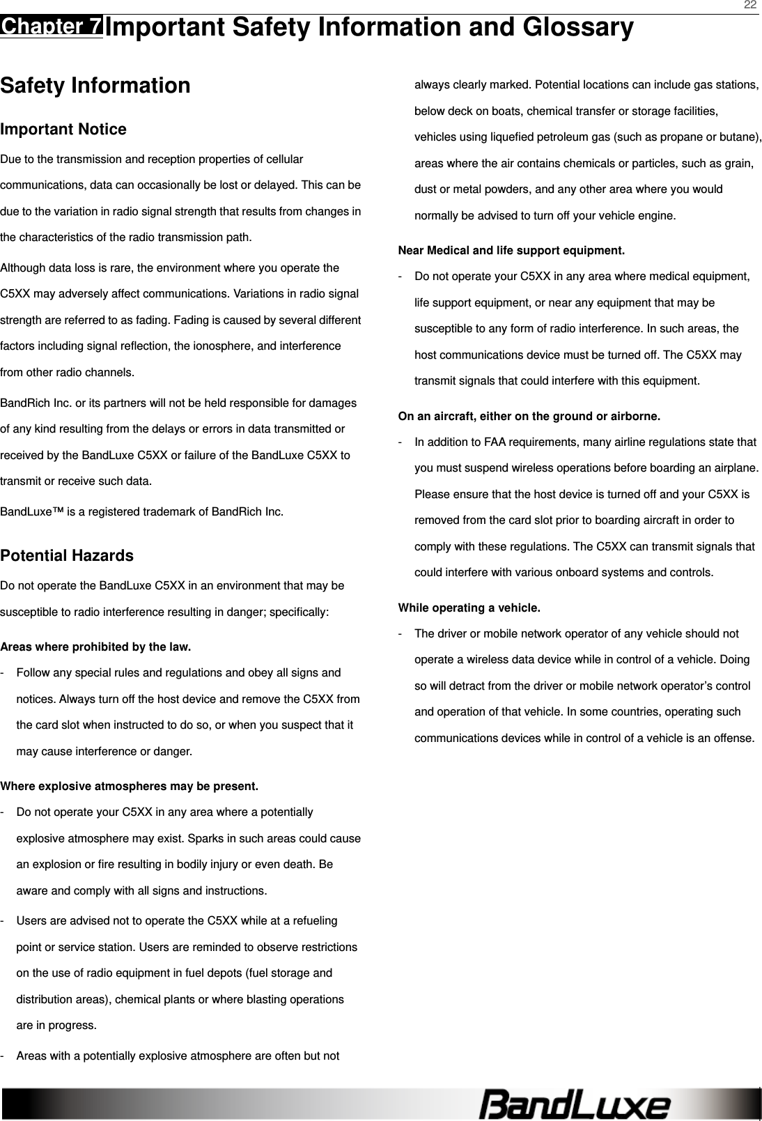    22 Chapter 7 Important Safety Information and Glossary      Safety Information Important Notice Due to the transmission and reception properties of cellular communications, data can occasionally be lost or delayed. This can be due to the variation in radio signal strength that results from changes in the characteristics of the radio transmission path.   Although data loss is rare, the environment where you operate the C5XX may adversely affect communications. Variations in radio signal strength are referred to as fading. Fading is caused by several different factors including signal reﬂection, the ionosphere, and interference from other radio channels.   BandRich Inc. or its partners will not be held responsible for damages of any kind resulting from the delays or errors in data transmitted or received by the BandLuxe C5XX or failure of the BandLuxe C5XX to transmit or receive such data.   BandLuxe™ is a registered trademark of BandRich Inc. Potential Hazards Do not operate the BandLuxe C5XX in an environment that may be susceptible to radio interference resulting in danger; speciﬁcally:  Areas where prohibited by the law. -  Follow any special rules and regulations and obey all signs and notices. Always turn off the host device and remove the C5XX from the card slot when instructed to do so, or when you suspect that it may cause interference or danger.   Where explosive atmospheres may be present. -  Do not operate your C5XX in any area where a potentially explosive atmosphere may exist. Sparks in such areas could cause an explosion or ﬁre resulting in bodily injury or even death. Be aware and comply with all signs and instructions. -  Users are advised not to operate the C5XX while at a refueling point or service station. Users are reminded to observe restrictions on the use of radio equipment in fuel depots (fuel storage and distribution areas), chemical plants or where blasting operations are in progress. -  Areas with a potentially explosive atmosphere are often but not always clearly marked. Potential locations can include gas stations, below deck on boats, chemical transfer or storage facilities, vehicles using liqueﬁed petroleum gas (such as propane or butane), areas where the air contains chemicals or particles, such as grain, dust or metal powders, and any other area where you would normally be advised to turn off your vehicle engine. Near Medical and life support equipment. -  Do not operate your C5XX in any area where medical equipment, life support equipment, or near any equipment that may be susceptible to any form of radio interference. In such areas, the host communications device must be turned off. The C5XX may transmit signals that could interfere with this equipment.   On an aircraft, either on the ground or airborne. -  In addition to FAA requirements, many airline regulations state that you must suspend wireless operations before boarding an airplane. Please ensure that the host device is turned off and your C5XX is removed from the card slot prior to boarding aircraft in order to comply with these regulations. The C5XX can transmit signals that could interfere with various onboard systems and controls.   While operating a vehicle. -  The driver or mobile network operator of any vehicle should not operate a wireless data device while in control of a vehicle. Doing so will detract from the driver or mobile network operator’s control and operation of that vehicle. In some countries, operating such communications devices while in control of a vehicle is an offense.   