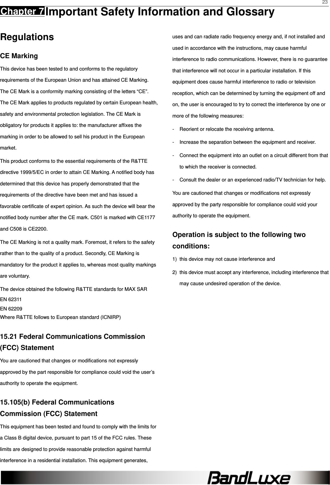    23 Chapter 7 Important Safety Information and Glossary      Regulations CE Marking This device has been tested to and conforms to the regulatory requirements of the European Union and has attained CE Marking. The CE Mark is a conformity marking consisting of the letters “CE”. The CE Mark applies to products regulated by certain European health, safety and environmental protection legislation. The CE Mark is obligatory for products it applies to: the manufacturer afﬁxes the marking in order to be allowed to sell his product in the European market. This product conforms to the essential requirements of the R&amp;TTE directive 1999/5/EC in order to attain CE Marking. A notiﬁed body has determined that this device has properly demonstrated that the requirements of the directive have been met and has issued a favorable certiﬁcate of expert opinion. As such the device will bear the notified body number after the CE mark. C501 is marked with CE1177 and C508 is CE2200. The CE Marking is not a quality mark. Foremost, it refers to the safety rather than to the quality of a product. Secondly, CE Marking is mandatory for the product it applies to, whereas most quality markings are voluntary. The device obtained the following R&amp;TTE standards for MAX SAR EN 62311 EN 62209 Where R&amp;TTE follows to European standard (ICNIRP) 15.21 Federal Communications Commission (FCC) Statement You are cautioned that changes or modiﬁcations not expressly approved by the part responsible for compliance could void the user’s authority to operate the equipment. 15.105(b) Federal Communications Commission (FCC) Statement This equipment has been tested and found to comply with the limits for a Class B digital device, pursuant to part 15 of the FCC rules. These limits are designed to provide reasonable protection against harmful interference in a residential installation. This equipment generates, uses and can radiate radio frequency energy and, if not installed and used in accordance with the instructions, may cause harmful interference to radio communications. However, there is no guarantee that interference will not occur in a particular installation. If this equipment does cause harmful interference to radio or television reception, which can be determined by turning the equipment off and on, the user is encouraged to try to correct the interference by one or more of the following measures: -  Reorient or relocate the receiving antenna. -  Increase the separation between the equipment and receiver. -  Connect the equipment into an outlet on a circuit different from that to which the receiver is connected. -  Consult the dealer or an experienced radio/TV technician for help. You are cautioned that changes or modiﬁcations not expressly approved by the party responsible for compliance could void your authority to operate the equipment. Operation is subject to the following two conditions: 1)  this device may not cause interference and 2)  this device must accept any interference, including interference that may cause undesired operation of the device.  