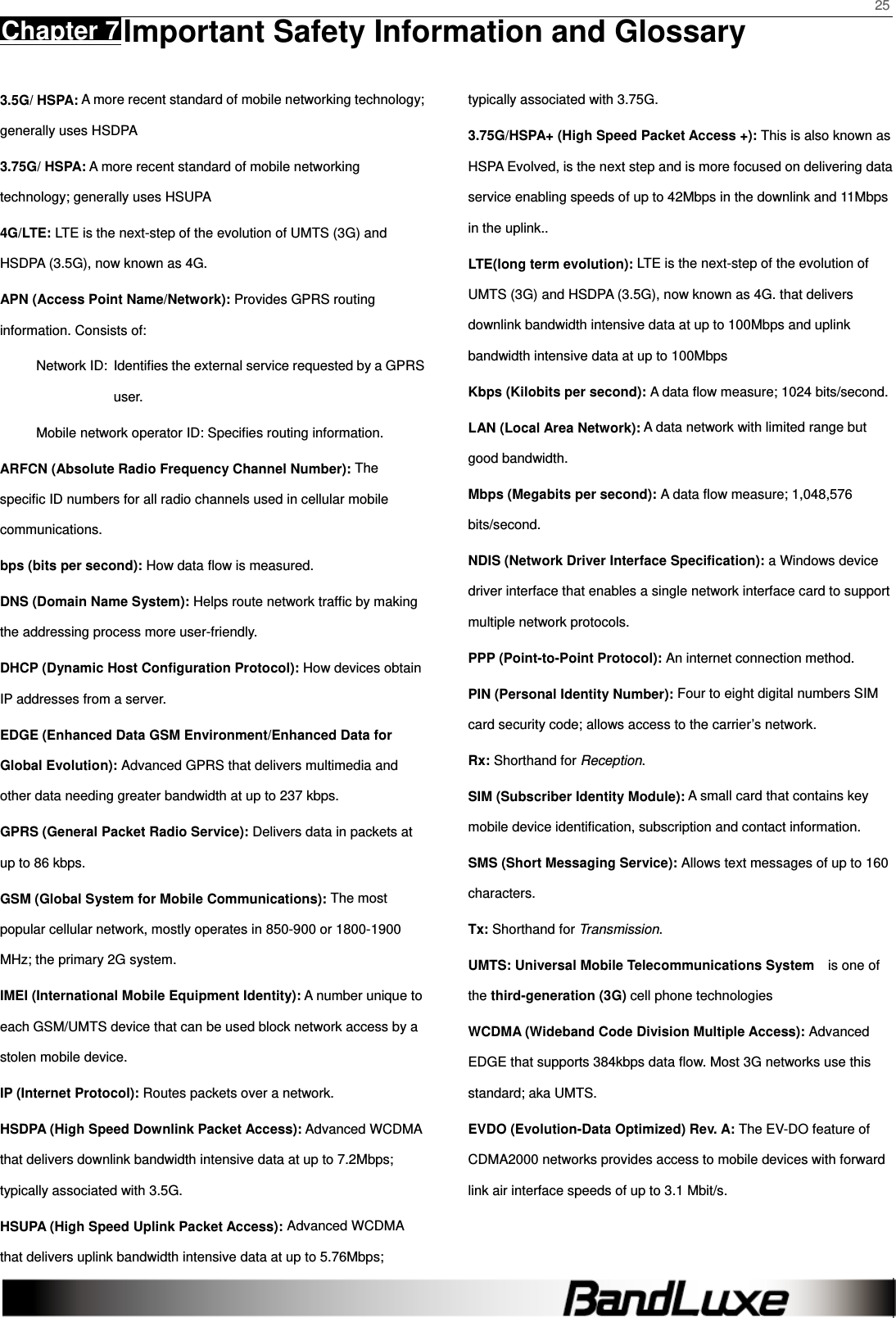    25 Chapter 7 Important Safety Information and Glossary      3.5G/ HSPA: A more recent standard of mobile networking technology; generally uses HSDPA   3.75G/ HSPA: A more recent standard of mobile networking technology; generally uses HSUPA 4G/LTE: LTE is the next-step of the evolution of UMTS (3G) and HSDPA (3.5G), now known as 4G. APN (Access Point Name/Network): Provides GPRS routing information. Consists of: Network ID:  Identiﬁes the external service requested by a GPRS user.  Mobile network operator ID: Speciﬁes routing information. ARFCN (Absolute Radio Frequency Channel Number): The speciﬁc ID numbers for all radio channels used in cellular mobile communications. bps (bits per second): How data ﬂow is measured.   DNS (Domain Name System): Helps route network trafﬁc by making the addressing process more user-friendly. DHCP (Dynamic Host Conﬁguration Protocol): How devices obtain IP addresses from a server. EDGE (Enhanced Data GSM Environment/Enhanced Data for Global Evolution): Advanced GPRS that delivers multimedia and other data needing greater bandwidth at up to 237 kbps. GPRS (General Packet Radio Service): Delivers data in packets at up to 86 kbps. GSM (Global System for Mobile Communications): The most popular cellular network, mostly operates in 850-900 or 1800-1900 MHz; the primary 2G system. IMEI (International Mobile Equipment Identity): A number unique to each GSM/UMTS device that can be used block network access by a stolen mobile device. IP (Internet Protocol): Routes packets over a network. HSDPA (High Speed Downlink Packet Access): Advanced WCDMA that delivers downlink bandwidth intensive data at up to 7.2Mbps; typically associated with 3.5G. HSUPA (High Speed Uplink Packet Access): Advanced WCDMA that delivers uplink bandwidth intensive data at up to 5.76Mbps; typically associated with 3.75G. 3.75G/HSPA+ (High Speed Packet Access +): This is also known as HSPA Evolved, is the next step and is more focused on delivering data service enabling speeds of up to 42Mbps in the downlink and 11Mbps in the uplink.. LTE(long term evolution): LTE is the next-step of the evolution of UMTS (3G) and HSDPA (3.5G), now known as 4G. that delivers downlink bandwidth intensive data at up to 100Mbps and uplink bandwidth intensive data at up to 100Mbps Kbps (Kilobits per second): A data ﬂow measure; 1024 bits/second. LAN (Local Area Network): A data network with limited range but good bandwidth. Mbps (Megabits per second): A data ﬂow measure; 1,048,576 bits/second. NDIS (Network Driver Interface Specification): a Windows device driver interface that enables a single network interface card to support multiple network protocols. PPP (Point-to-Point Protocol): An internet connection method. PIN (Personal Identity Number): Four to eight digital numbers SIM card security code; allows access to the carrier’s network. Rx: Shorthand for Reception. SIM (Subscriber Identity Module): A small card that contains key mobile device identiﬁcation, subscription and contact information. SMS (Short Messaging Service): Allows text messages of up to 160 characters. Tx: Shorthand for Transmission. UMTS: Universal Mobile Telecommunications System   is one of the third-generation (3G) cell phone technologies WCDMA (Wideband Code Division Multiple Access): Advanced EDGE that supports 384kbps data ﬂow. Most 3G networks use this standard; aka UMTS. EVDO (Evolution-Data Optimized) Rev. A: The EV-DO feature of CDMA2000 networks provides access to mobile devices with forward link air interface speeds of up to 3.1 Mbit/s. 