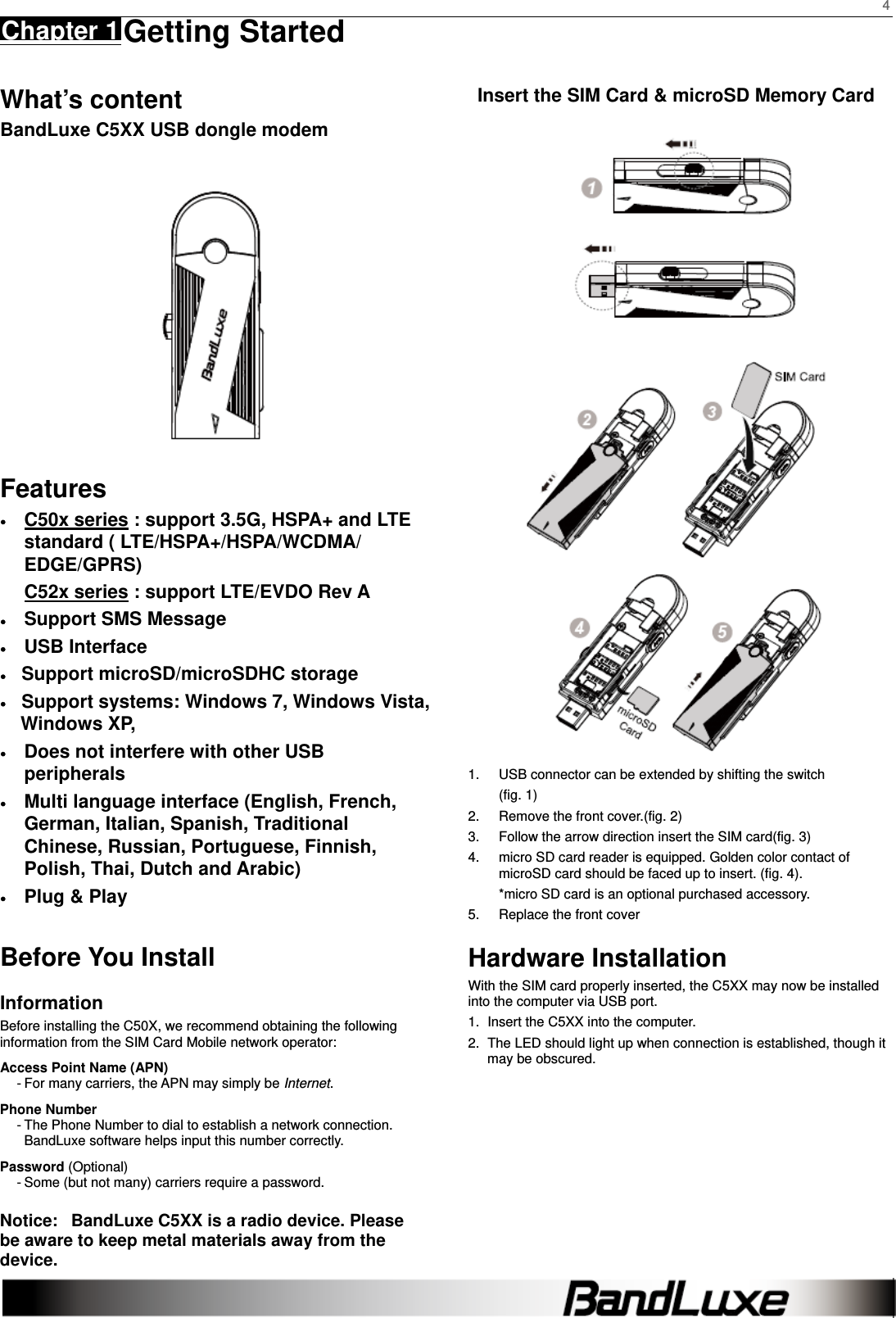    4 Chapter 1 Getting Started      What’s content BandLuxe C5XX USB dongle modem  Features ● C50x series : support 3.5G, HSPA+ and LTE standard ( LTE/HSPA+/HSPA/WCDMA/ EDGE/GPRS) C52x series : support LTE/EVDO Rev A   ● Support SMS Message ● USB Interface ●   Support microSD/microSDHC storage ●   Support systems: Windows 7, Windows Vista, Windows XP, ●  Does not interfere with other USB peripherals ●  Multi language interface (English, French, German, Italian, Spanish, Traditional Chinese, Russian, Portuguese, Finnish, Polish, Thai, Dutch and Arabic) ●  Plug &amp; Play    Before You Install Information Before installing the C50X, we recommend obtaining the following information from the SIM Card Mobile network operator: Access Point Name (APN) - For many carriers, the APN may simply be Internet. Phone Number - The Phone Number to dial to establish a network connection.   BandLuxe software helps input this number correctly. Password (Optional) - Some (but not many) carriers require a password. Notice:   BandLuxe C5XX is a radio device. Please be aware to keep metal materials away from the device. Insert the SIM Card &amp; microSD Memory Card         1.  USB connector can be extended by shifting the switch (fig. 1) 2.  Remove the front cover.(fig. 2) 3.  Follow the arrow direction insert the SIM card(fig. 3) 4.  micro SD card reader is equipped. Golden color contact of microSD card should be faced up to insert. (fig. 4).   *micro SD card is an optional purchased accessory. 5.  Replace the front cover Hardware Installation With the SIM card properly inserted, the C5XX may now be installed into the computer via USB port. 1.  Insert the C5XX into the computer. 2.  The LED should light up when connection is established, though it may be obscured. 