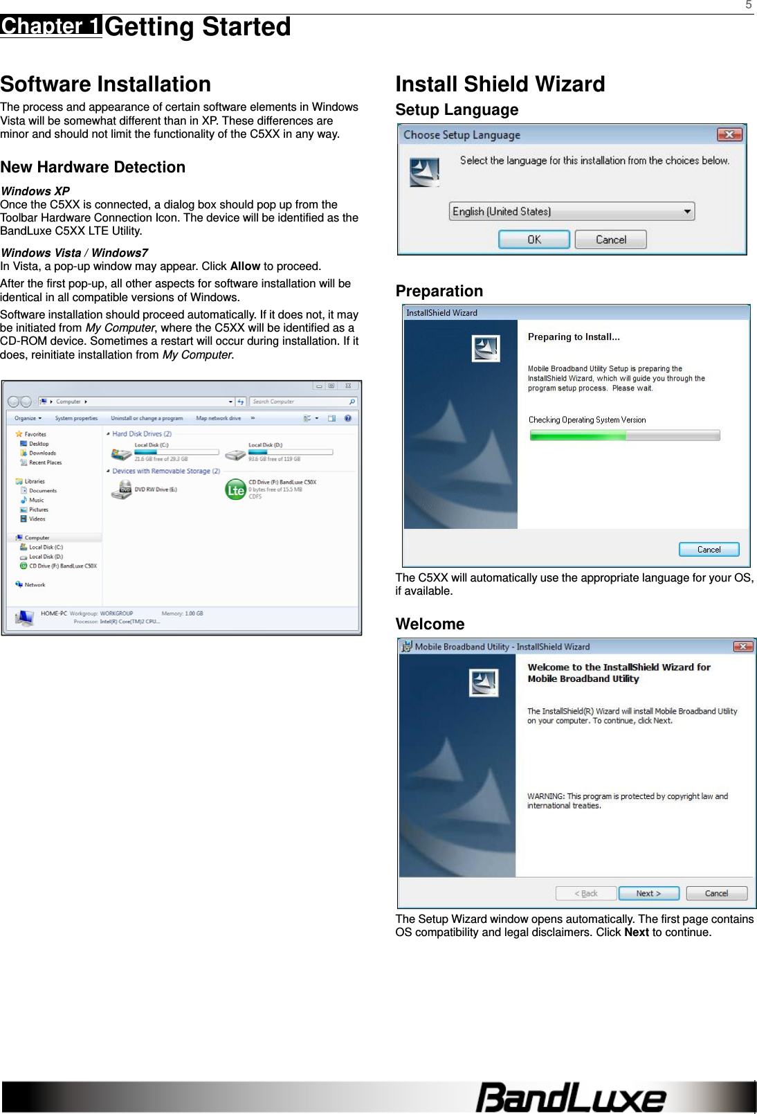    5 Chapter 1 Getting Started      Software Installation The process and appearance of certain software elements in Windows Vista will be somewhat different than in XP. These differences are minor and should not limit the functionality of the C5XX in any way. New Hardware Detection Windows XP Once the C5XX is connected, a dialog box should pop up from the Toolbar Hardware Connection Icon. The device will be identified as the BandLuxe C5XX LTE Utility.   Windows Vista / Windows7 In Vista, a pop-up window may appear. Click Allow to proceed. After the first pop-up, all other aspects for software installation will be identical in all compatible versions of Windows. Software installation should proceed automatically. If it does not, it may be initiated from My Computer, where the C5XX will be identified as a CD-ROM device. Sometimes a restart will occur during installation. If it does, reinitiate installation from My Computer.                         Install Shield Wizard Setup Language   Preparation  The C5XX will automatically use the appropriate language for your OS, if available. Welcome  The Setup Wizard window opens automatically. The first page contains OS compatibility and legal disclaimers. Click Next to continue.     