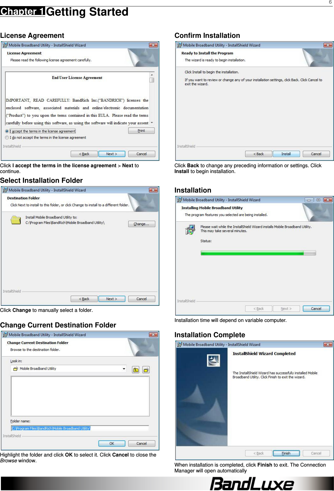    6 Chapter 1 Getting Started      License Agreement  Click I accept the terms in the license agreement &gt; Next to continue. Select Installation Folder  Click Change to manually select a folder.   Change Current Destination Folder  Highlight the folder and click OK to select it. Click Cancel to close the Browse window. Confirm Installation  Click Back to change any preceding information or settings. Click Install to begin installation.  Installation  Installation time will depend on variable computer. Installation Complete  When installation is completed, click Finish to exit. The Connection Manager will open automatically 