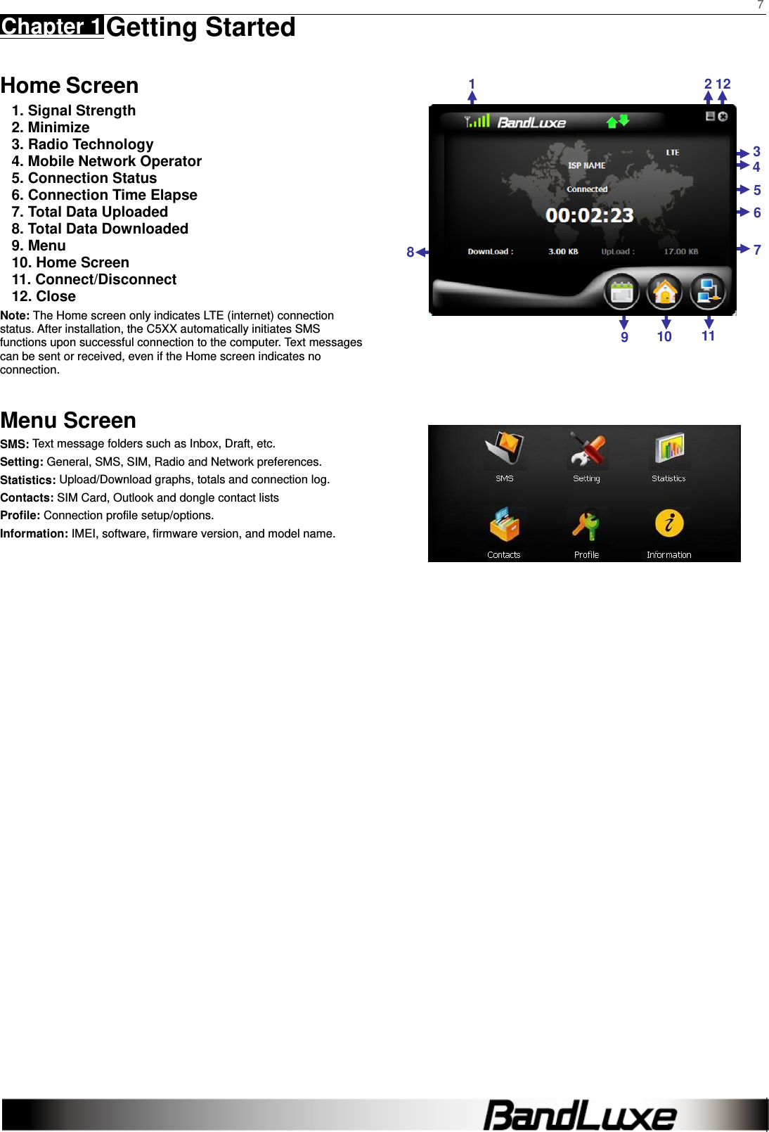    7 Chapter 1 Getting Started      Home Screen 1. Signal Strength 2. Minimize 3. Radio Technology 4. Mobile Network Operator 5. Connection Status 6. Connection Time Elapse 7. Total Data Uploaded 8. Total Data Downloaded 9. Menu 10. Home Screen 11. Connect/Disconnect 12. Close Note: The Home screen only indicates LTE (internet) connection status. After installation, the C5XX automatically initiates SMS functions upon successful connection to the computer. Text messages can be sent or received, even if the Home screen indicates no connection.   Menu Screen SMS: Text message folders such as Inbox, Draft, etc. Setting: General, SMS, SIM, Radio and Network preferences. Statistics: Upload/Download graphs, totals and connection log. Contacts: SIM Card, Outlook and dongle contact lists Profile: Connection profile setup/options. Information: IMEI, software, firmware version, and model name.                                 121211109 546738