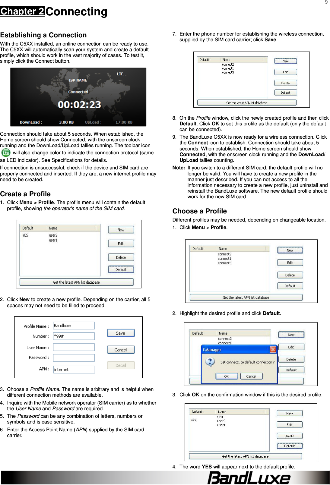    9 Chapter 2 Connecting      Establishing a Connection With the C5XX installed, an online connection can be ready to use. The C5XX will automatically scan your system and create a default profile, which should work in the vast majority of cases. To test it, simply click the Connect button.    Connection should take about 5 seconds. When established, the Home screen should show Connected, with the onscreen clock running and the DownLoad/UpLoad tallies running. The toolbar icon   will also change color to indicate the connection protocol (same as LED indicator). See Specifications for details. If connection is unsuccessful, check if the device and SIM card are properly connected and inserted. If they are, a new internet profile may need to be created. Create a Profile 1. Click Menu &gt; Profile. The profile menu will contain the default profile, showing the operator&apos;s name of the SIM card.  2. Click New to create a new profile. Depending on the carrier, all 5 spaces may not need to be filled to proceed.  3. Choose a Profile Name. The name is arbitrary and is helpful when different connection methods are available. 4.  Inquire with the Mobile network operator (SIM carrier) as to whether the User Name and Password are required. 5. The Password can be any combination of letters, numbers or symbols and is case sensitive. 6.  Enter the Access Point Name (APN) supplied by the SIM card carrier.      7.  Enter the phone number for establishing the wireless connection, supplied by the SIM card carrier; click Save.  8. On the Profile window, click the newly created profile and then click Default. Click OK to set this profile as the default (only the default can be connected). 9.  The BandLuxe C5XX is now ready for a wireless connection. Click the Connect icon to establish. Connection should take about 5 seconds. When established, the Home screen should show Connected, with the onscreen clock running and the DownLoad/ UpLoad tallies counting. Note:  If you switch to a different SIM card, the default profile will no longer be valid. You will have to create a new profile in the manner just described. If you can not access to all the information necessary to create a new profile, just uninstall and reinstall the BandLuxe software. The new default profile should work for the new SIM card Choose a Profile Different profiles may be needed, depending on changeable location. 1. Click Menu &gt; Profile.  2.  Highlight the desired profile and click Default.  3. Click OK on the confirmation window if this is the desired profile.  4. The word YES will appear next to the default profile. 