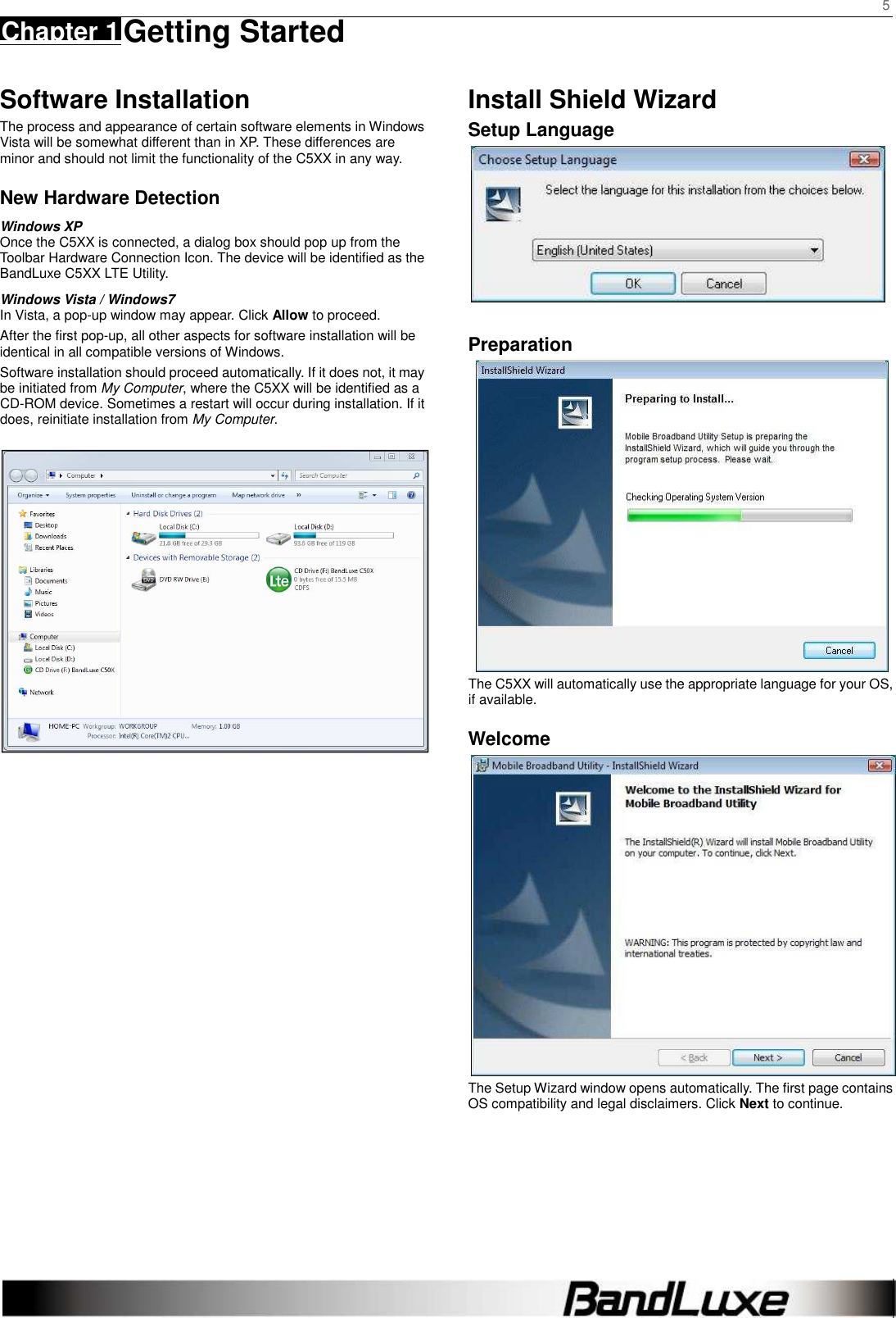     5 Chapter 1 Getting Started      Software Installation The process and appearance of certain software elements in Windows Vista will be somewhat different than in XP. These differences are minor and should not limit the functionality of the C5XX in any way. New Hardware Detection Windows XP Once the C5XX is connected, a dialog box should pop up from the Toolbar Hardware Connection Icon. The device will be identified as the BandLuxe C5XX LTE Utility.   Windows Vista / Windows7 In Vista, a pop-up window may appear. Click Allow to proceed. After the first pop-up, all other aspects for software installation will be identical in all compatible versions of Windows. Software installation should proceed automatically. If it does not, it may be initiated from My Computer, where the C5XX will be identified as a CD-ROM device. Sometimes a restart will occur during installation. If it does, reinitiate installation from My Computer.                         Install Shield Wizard Setup Language   Preparation  The C5XX will automatically use the appropriate language for your OS, if available. Welcome  The Setup Wizard window opens automatically. The first page contains OS compatibility and legal disclaimers. Click Next to continue.     