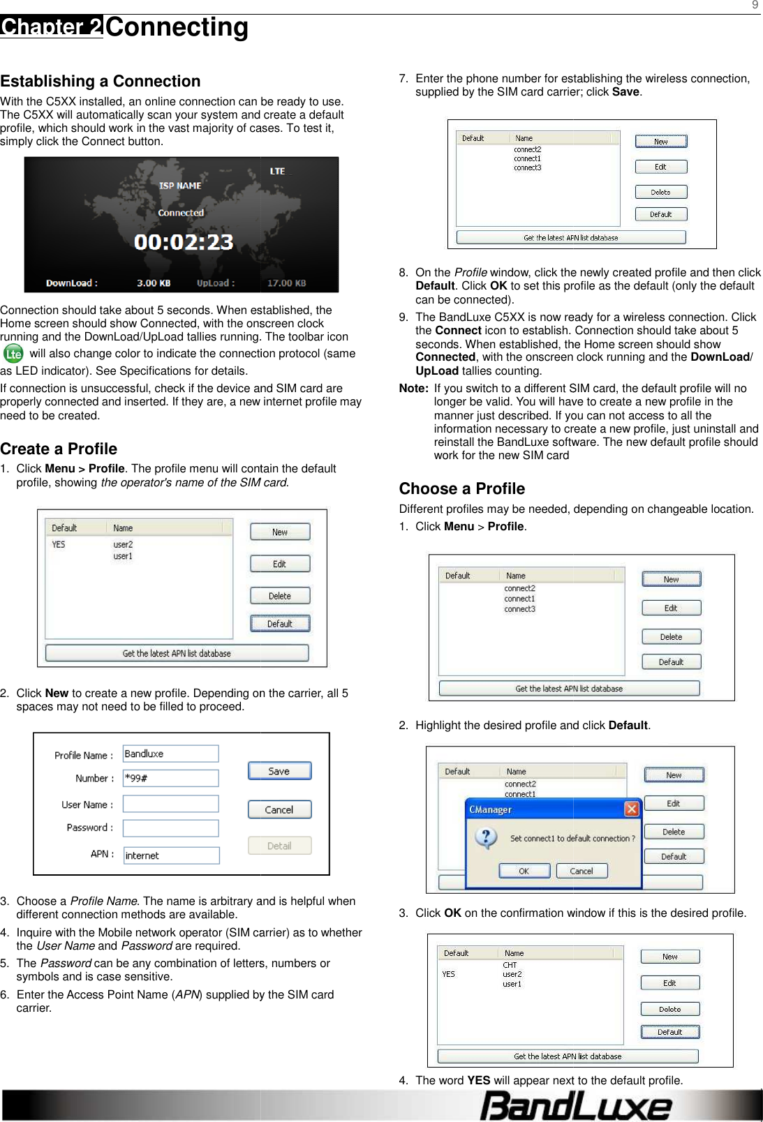    Chapter 2 Connecting     Establishing a Connection With the C5XX installed, an online connection can beThe C5XX will automatically scan your system and create a default profile, which should work in the vast majority of cases. To test it, simply click the Connect button.   Connection should take about 5 seconds. When established, the Home screen should show Connected, with the onscreen clock running and the DownLoad/UpLoad tallies running. The toolbar icon  will also change color to indicate the connection protocol (same as LED indicator). See Specifications for details. If connection is unsuccessful, check if the device and SIM card are properly connected and inserted. If they are, a new internet profile may need to be created. Create a Profile 1.  Click Menu &gt; Profile. The profile menu will contain the default profile, showing the operator&apos;s name of the SIM card2.  Click New to create a new profile. Depending on the carrier, all spaces may not need to be filled to proceed. 3.  Choose a Profile Name. The name is arbitrary and is helpful when different connection methods are available. 4. Inquire with the Mobile network operator (SIM carrier) as to whether the User Name and Password are required. 5.  The Password can be any combination of letters, numbers or symbols and is case sensitive. 6.  Enter the Access Point Name (APN) supplied bycarrier.        can be ready to use. will automatically scan your system and create a default profile, which should work in the vast majority of cases. To test it,  Connection should take about 5 seconds. When established, the Connected, with the onscreen clock oad tallies running. The toolbar icon will also change color to indicate the connection protocol (same the device and SIM card are properly connected and inserted. If they are, a new internet profile may . The profile menu will contain the default operator&apos;s name of the SIM card.  to create a new profile. Depending on the carrier, all 5  . The name is arbitrary and is helpful when Inquire with the Mobile network operator (SIM carrier) as to whether can be any combination of letters, numbers or supplied by the SIM card 7. Enter the phone number for establishing the wireless connection, supplied by the SIM card carrier; click 8.  On the Profile window, click the newly created profile and then click Default. Click OK to set this profile as the can be connected). 9.  The BandLuxe C5XX is now ready for a wireless connection. Click the Connect icon to establish. Connection should take about 5 seconds. When established, the Home screen should sConnected, with the onscreen clock running and the UpLoad tallies counting. Note: If you switch to a different SIM card, the default profile will no longer be valid. You will have to create a new profile in the manner just described. If you information necessary to create a new profile, reinstall the BandLuxe software. The new default profile should work for the new SIM card Choose a Profile Different profiles may be needed, depending on 1.  Click Menu &gt; Profile. 2. Highlight the desired profile and click 3.  Click OK on the confirmation window if this is the desired profile.4.  The word YES will appear next to the default profile.9  Enter the phone number for establishing the wireless connection, supplied by the SIM card carrier; click Save.  window, click the newly created profile and then click to set this profile as the default (only the default is now ready for a wireless connection. Click . Connection should take about 5 seconds. When established, the Home screen should show , with the onscreen clock running and the DownLoad/ If you switch to a different SIM card, the default profile will no longer be valid. You will have to create a new profile in the If you can not access to all the information necessary to create a new profile, just uninstall and software. The new default profile should  Different profiles may be needed, depending on changeable location.  Highlight the desired profile and click Default.  on the confirmation window if this is the desired profile.  will appear next to the default profile. 
