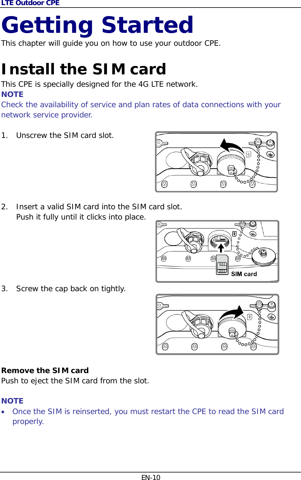 LTE Outdoor CPE EN-10 Getting Started This chapter will guide you on how to use your outdoor CPE.  Install the SIM card This CPE is specially designed for the 4G LTE network.  NOTE Check the availability of service and plan rates of data connections with your network service provider.  1. Unscrew the SIM card slot. 2. Insert a valid SIM card into the SIM card slot.  Push it fully until it clicks into place.  3. Screw the cap back on tightly.         Remove the SIM card Push to eject the SIM card from the slot.  NOTE  Once the SIM is reinserted, you must restart the CPE to read the SIM card properly.   