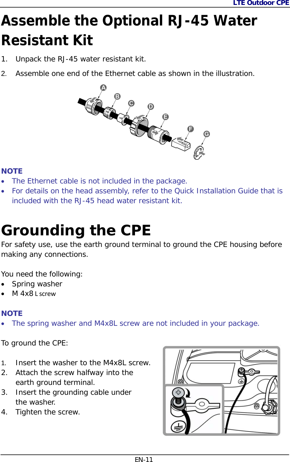 LTE Outdoor CPE  EN-11 Assemble the Optional RJ-45 Water Resistant Kit 1. Unpack the RJ-45 water resistant kit. 2.  Assemble one end of the Ethernet cable as shown in the illustration.   NOTE  The Ethernet cable is not included in the package.   For details on the head assembly, refer to the Quick Installation Guide that is included with the RJ-45 head water resistant kit.  Grounding the CPE For safety use, use the earth ground terminal to ground the CPE housing before making any connections.   You need the following:  Spring washer  M 4x8LscrewNOTE  The spring washer and M4x8L screw are not included in your package. To ground the CPE:   1. Insert the washer to the M4x8L screw. 2. Attach the screw halfway into the  earth ground terminal. 3. Insert the grounding cable under  the washer. 4. Tighten the screw.  