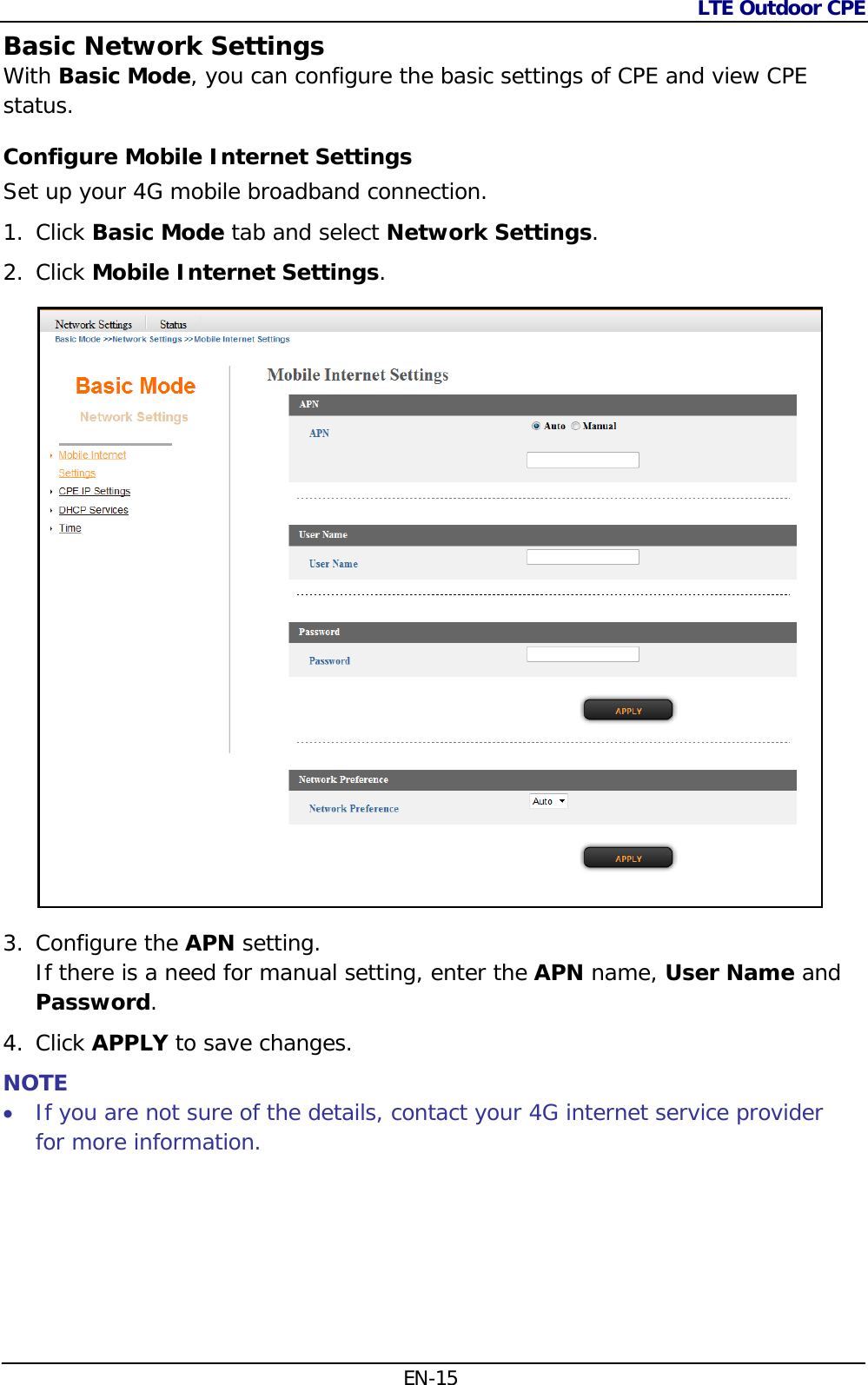 LTE Outdoor CPE  EN-15 Basic Network Settings With Basic Mode, you can configure the basic settings of CPE and view CPE status. Configure Mobile Internet Settings Set up your 4G mobile broadband connection. 1. Click Basic Mode tab and select Network Settings. 2. Click Mobile Internet Settings.  3. Configure the APN setting.  If there is a need for manual setting, enter the APN name, User Name and Password. 4. Click APPLY to save changes. NOTE  If you are not sure of the details, contact your 4G internet service provider for more information.  