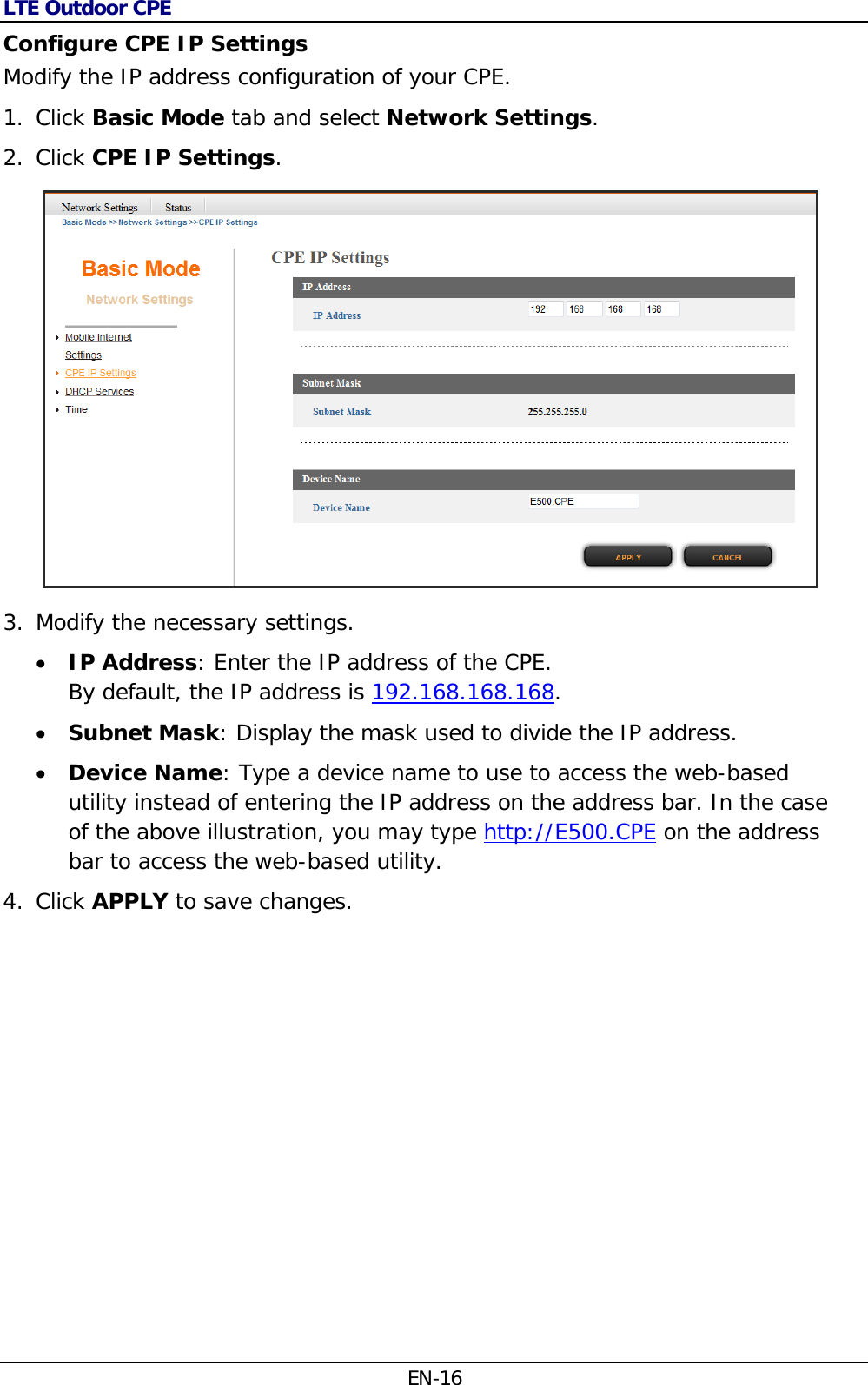 LTE Outdoor CPE EN-16 Configure CPE IP Settings Modify the IP address configuration of your CPE. 1. Click Basic Mode tab and select Network Settings. 2. Click CPE IP Settings.  3. Modify the necessary settings.  IP Address: Enter the IP address of the CPE.  By default, the IP address is 192.168.168.168.   Subnet Mask: Display the mask used to divide the IP address.  Device Name: Type a device name to use to access the web-based utility instead of entering the IP address on the address bar. In the case of the above illustration, you may type http://E500.CPE on the address bar to access the web-based utility. 4. Click APPLY to save changes. 