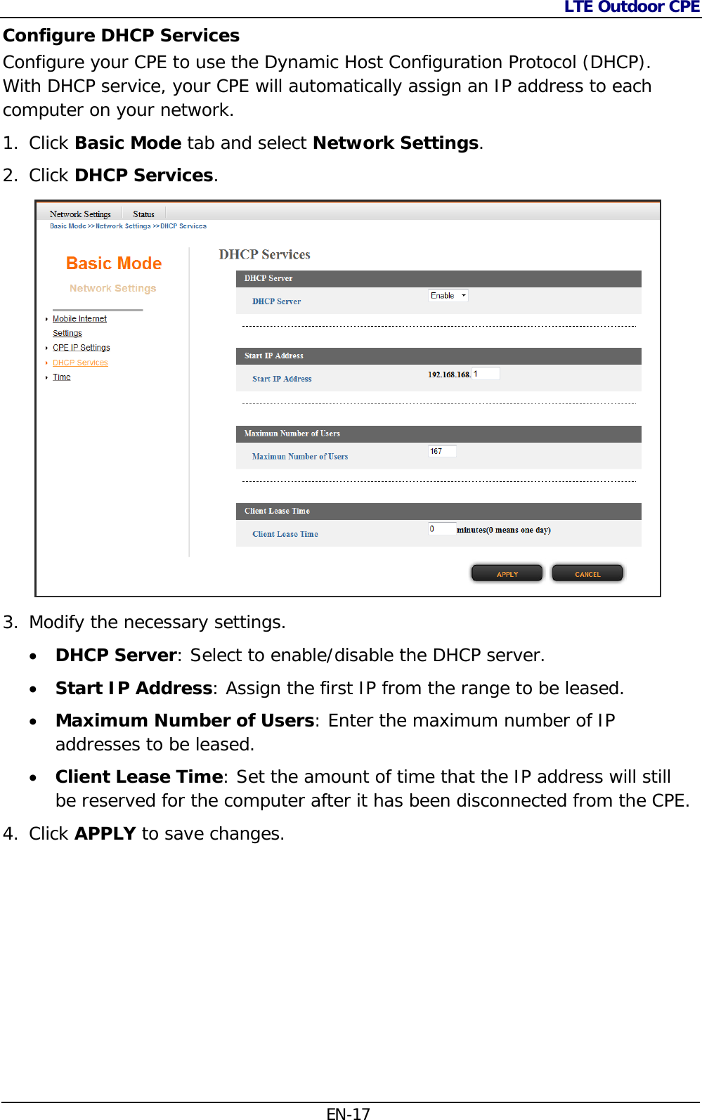 LTE Outdoor CPE  EN-17 Configure DHCP Services Configure your CPE to use the Dynamic Host Configuration Protocol (DHCP). With DHCP service, your CPE will automatically assign an IP address to each computer on your network. 1. Click Basic Mode tab and select Network Settings. 2. Click DHCP Services.  3. Modify the necessary settings.  DHCP Server: Select to enable/disable the DHCP server.  Start IP Address: Assign the first IP from the range to be leased.  Maximum Number of Users: Enter the maximum number of IP addresses to be leased.  Client Lease Time: Set the amount of time that the IP address will still be reserved for the computer after it has been disconnected from the CPE. 4. Click APPLY to save changes. 