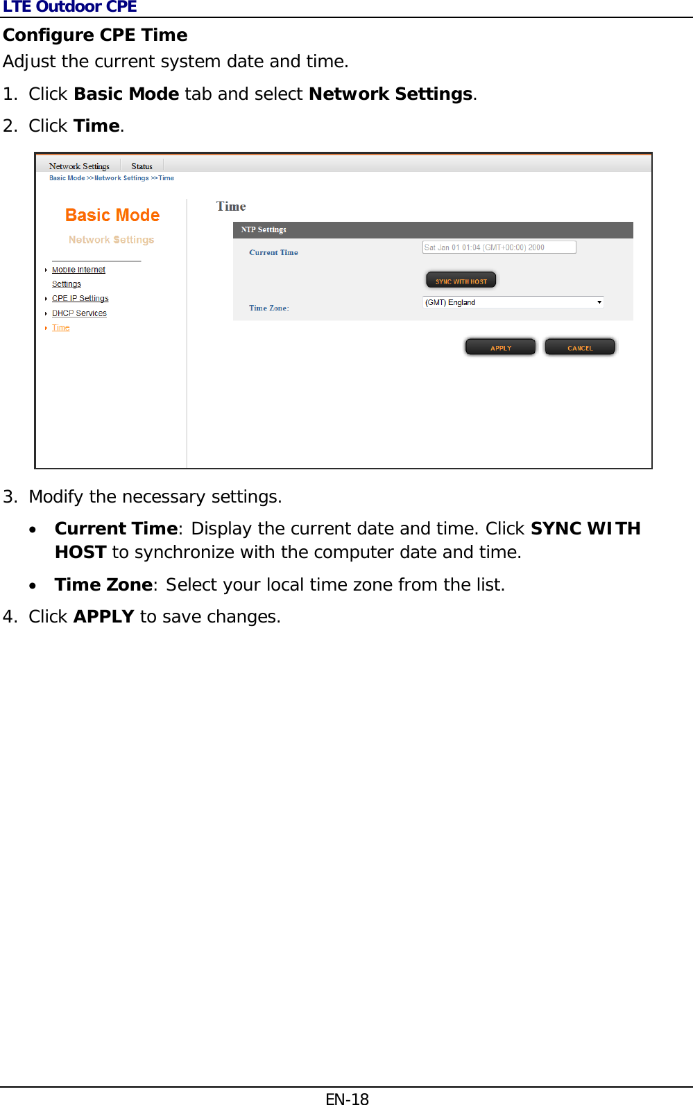 LTE Outdoor CPE EN-18 Configure CPE Time Adjust the current system date and time. 1. Click Basic Mode tab and select Network Settings. 2. Click Time.  3. Modify the necessary settings.  Current Time: Display the current date and time. Click SYNC WITH HOST to synchronize with the computer date and time.  Time Zone: Select your local time zone from the list. 4. Click APPLY to save changes. 