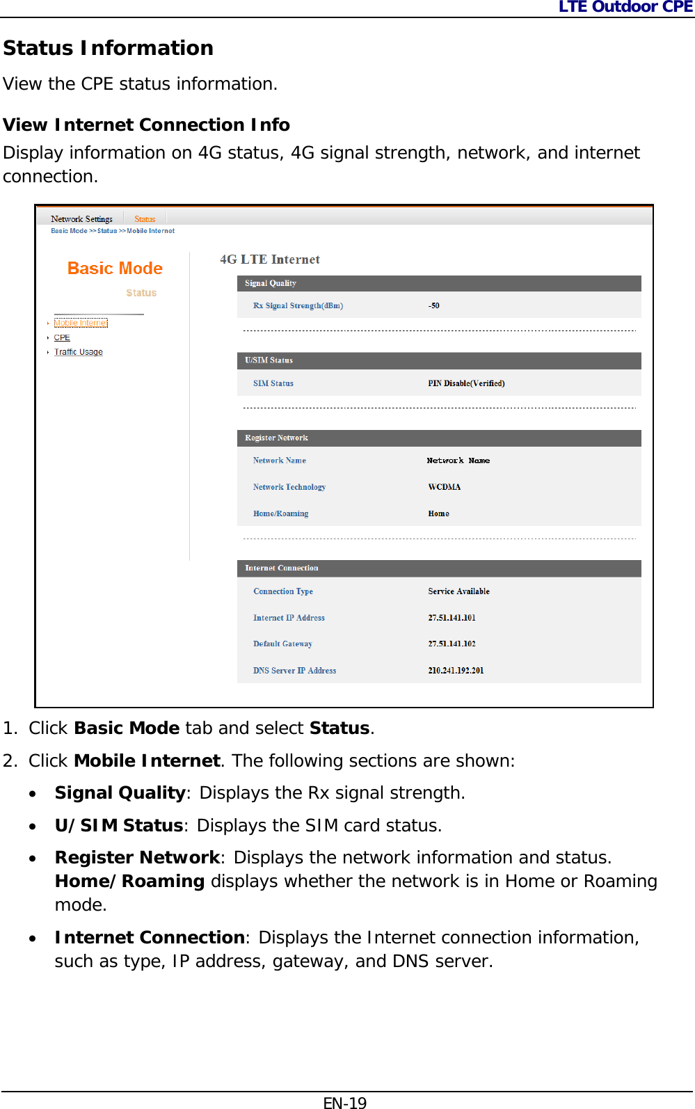 LTE Outdoor CPE  EN-19 Status Information View the CPE status information.  View Internet Connection Info  Display information on 4G status, 4G signal strength, network, and internet connection.  1. Click Basic Mode tab and select Status. 2. Click Mobile Internet. The following sections are shown:  Signal Quality: Displays the Rx signal strength.  U/SIM Status: Displays the SIM card status.  Register Network: Displays the network information and status. Home/Roaming displays whether the network is in Home or Roaming mode.  Internet Connection: Displays the Internet connection information, such as type, IP address, gateway, and DNS server.  