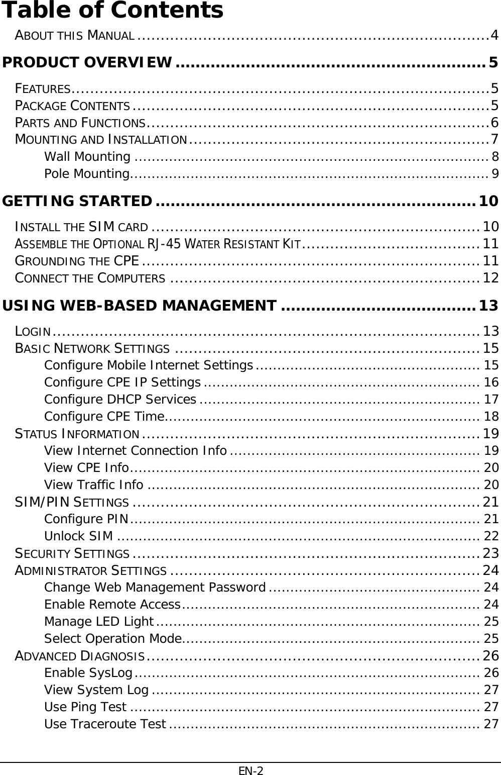 EN-2 Table of Contents  ABOUT THIS MANUAL ........................................................................... 4PRODUCT OVERVIEW .............................................................. 5FEATURES......................................................................................... 5PACKAGE CONTENTS ............................................................................ 5PARTS AND FUNCTIONS ......................................................................... 6MOUNTING AND INSTALLATION ................................................................ 7Wall Mounting .................................................................................. 8Pole Mounting ................................................................................... 9GETTING STARTED ................................................................ 10INSTALL THE SIM CARD ...................................................................... 10ASSEMBLE THE OPTIONAL RJ-45 WATER RESISTANT KIT ...................................... 11GROUNDING THE CPE ........................................................................ 11CONNECT THE COMPUTERS .................................................................. 12USING WEB-BASED MANAGEMENT ....................................... 13LOGIN ........................................................................................... 13BASIC NETWORK SETTINGS ................................................................. 15Configure Mobile Internet Settings .................................................... 15Configure CPE IP Settings ................................................................ 16Configure DHCP Services ................................................................. 17Configure CPE Time ......................................................................... 18STATUS INFORMATION ........................................................................ 19View Internet Connection Info .......................................................... 19View CPE Info ................................................................................. 20View Traffic Info ............................................................................. 20SIM/PIN SETTINGS .......................................................................... 21Configure PIN ................................................................................. 21Unlock SIM .................................................................................... 22SECURITY SETTINGS .......................................................................... 23ADMINISTRATOR SETTINGS .................................................................. 24Change Web Management Password ................................................. 24Enable Remote Access ..................................................................... 24Manage LED Light ........................................................................... 25Select Operation Mode ..................................................................... 25ADVANCED DIAGNOSIS ....................................................................... 26Enable SysLog ................................................................................ 26View System Log ............................................................................ 27Use Ping Test ................................................................................. 27Use Traceroute Test ........................................................................ 27