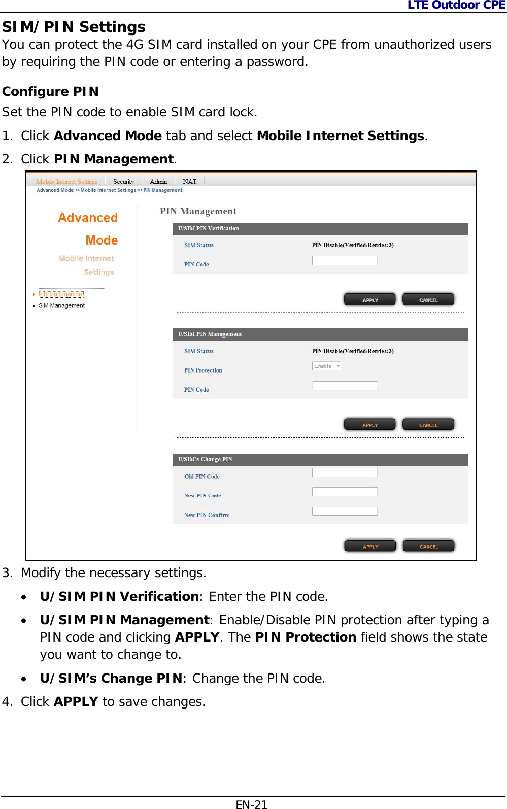 LTE Outdoor CPE  EN-21 SIM/PIN Settings You can protect the 4G SIM card installed on your CPE from unauthorized users by requiring the PIN code or entering a password. Configure PIN Set the PIN code to enable SIM card lock. 1. Click Advanced Mode tab and select Mobile Internet Settings. 2. Click PIN Management.  3. Modify the necessary settings.  U/SIM PIN Verification: Enter the PIN code.  U/SIM PIN Management: Enable/Disable PIN protection after typing a PIN code and clicking APPLY. The PIN Protection field shows the state you want to change to.  U/SIM’s Change PIN: Change the PIN code. 4. Click APPLY to save changes. 