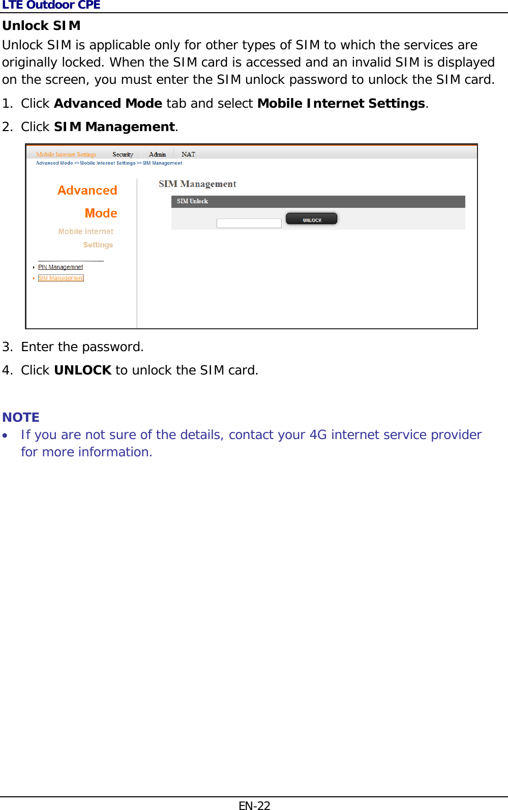 LTE Outdoor CPE EN-22 Unlock SIM  Unlock SIM is applicable only for other types of SIM to which the services are originally locked. When the SIM card is accessed and an invalid SIM is displayed on the screen, you must enter the SIM unlock password to unlock the SIM card. 1. Click Advanced Mode tab and select Mobile Internet Settings. 2. Click SIM Management.  3. Enter the password. 4. Click UNLOCK to unlock the SIM card.  NOTE  If you are not sure of the details, contact your 4G internet service provider for more information.  
