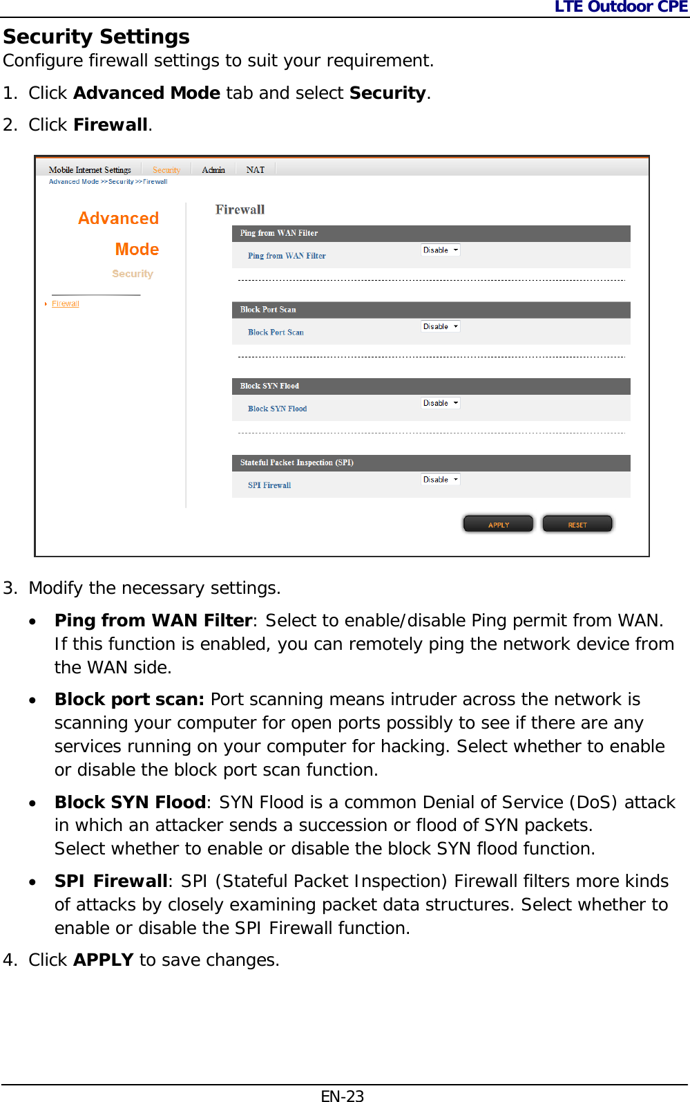 LTE Outdoor CPE  EN-23 Security Settings Configure firewall settings to suit your requirement.  1. Click Advanced Mode tab and select Security. 2. Click Firewall.   3. Modify the necessary settings.  Ping from WAN Filter: Select to enable/disable Ping permit from WAN. If this function is enabled, you can remotely ping the network device from the WAN side.  Block port scan: Port scanning means intruder across the network is scanning your computer for open ports possibly to see if there are any services running on your computer for hacking. Select whether to enable or disable the block port scan function.  Block SYN Flood: SYN Flood is a common Denial of Service (DoS) attack in which an attacker sends a succession or flood of SYN packets.  Select whether to enable or disable the block SYN flood function.  SPI Firewall: SPI (Stateful Packet Inspection) Firewall filters more kinds of attacks by closely examining packet data structures. Select whether to enable or disable the SPI Firewall function. 4. Click APPLY to save changes. 