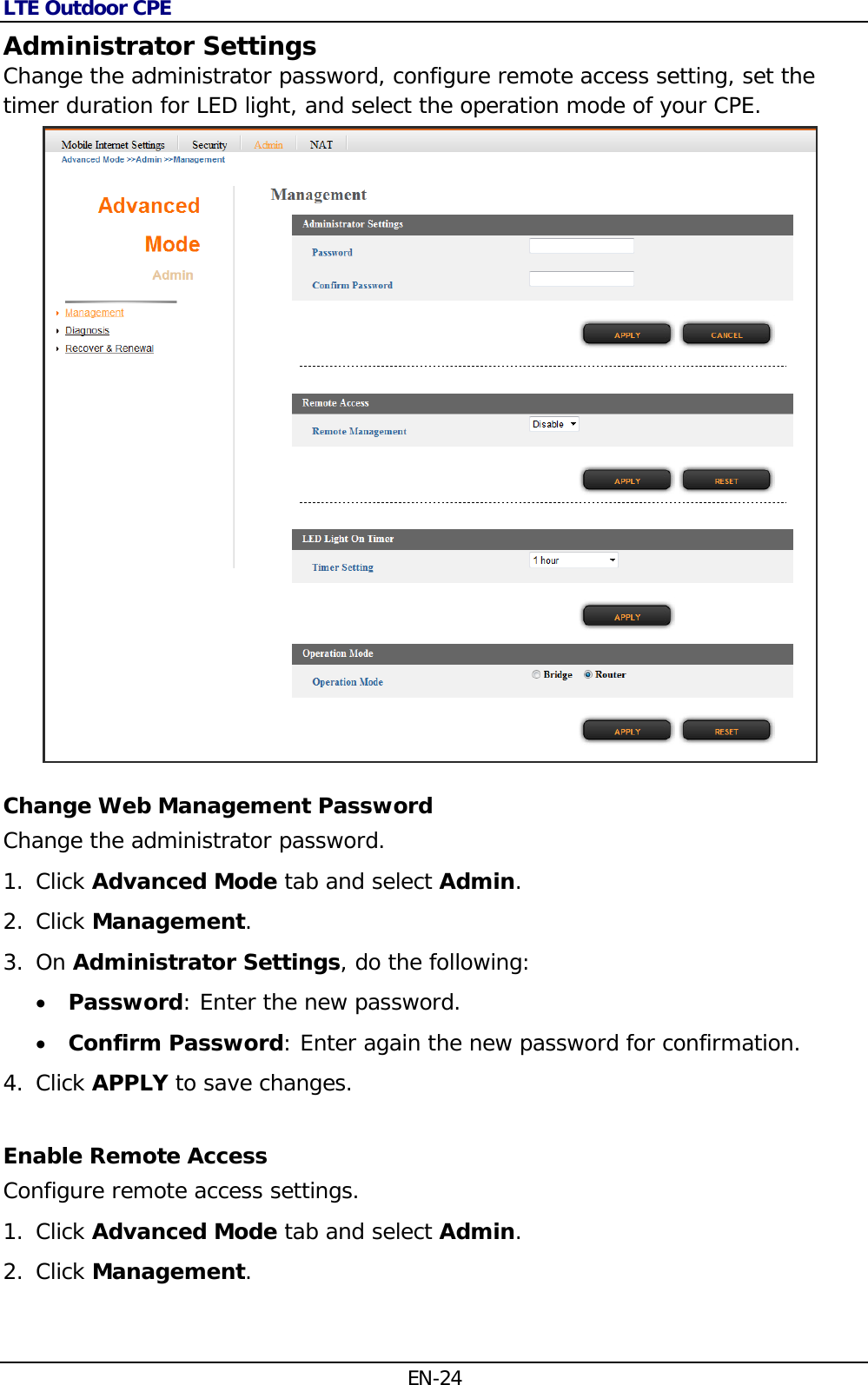 LTE Outdoor CPE EN-24 Administrator Settings Change the administrator password, configure remote access setting, set the timer duration for LED light, and select the operation mode of your CPE.  Change Web Management Password Change the administrator password. 1. Click Advanced Mode tab and select Admin. 2. Click Management.  3. On Administrator Settings, do the following:  Password: Enter the new password.  Confirm Password: Enter again the new password for confirmation. 4. Click APPLY to save changes. Enable Remote Access Configure remote access settings. 1. Click Advanced Mode tab and select Admin. 2. Click Management.  