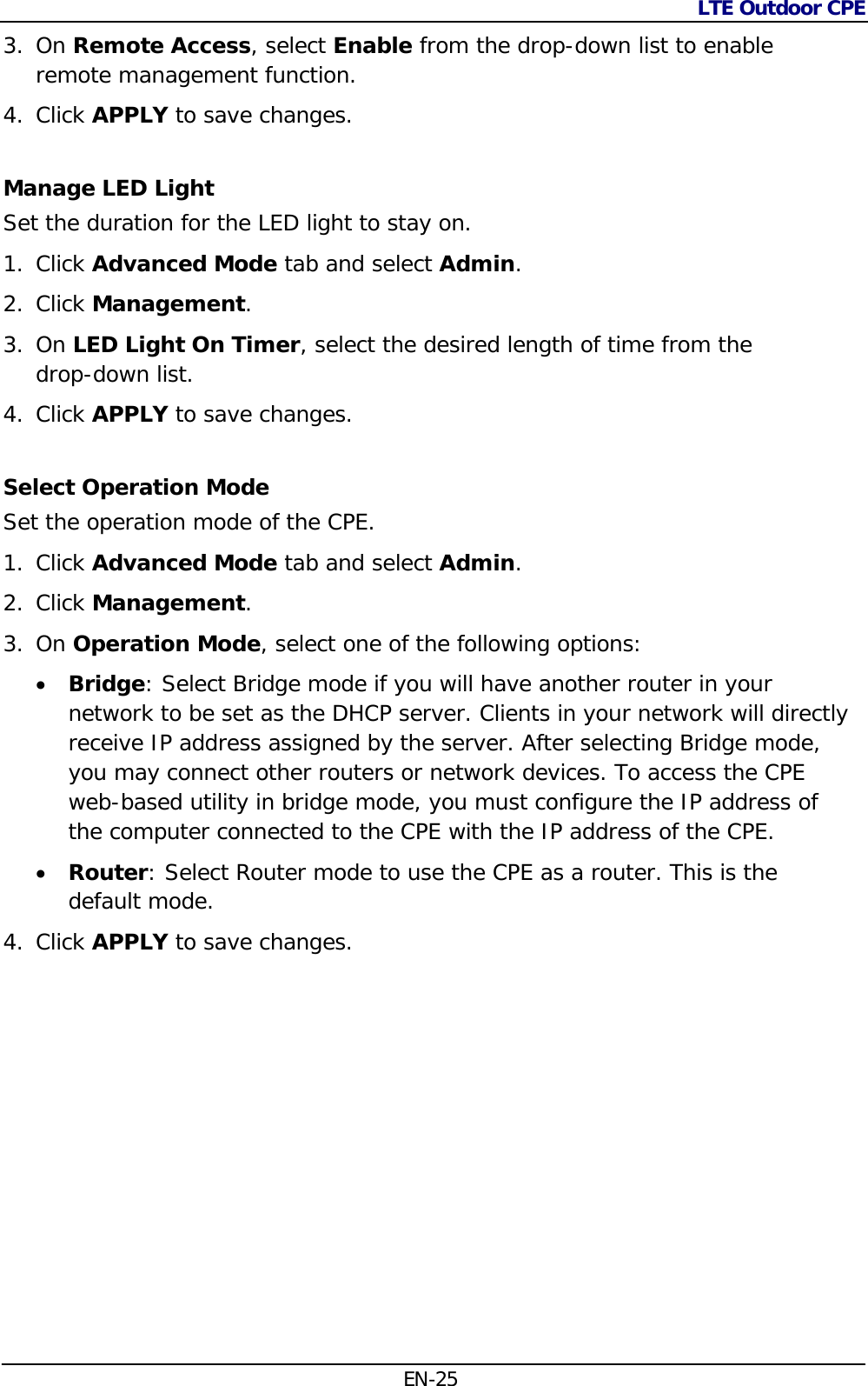 LTE Outdoor CPE  EN-25 3. On Remote Access, select Enable from the drop-down list to enable remote management function. 4. Click APPLY to save changes. Manage LED Light Set the duration for the LED light to stay on. 1. Click Advanced Mode tab and select Admin. 2. Click Management.  3. On LED Light On Timer, select the desired length of time from the  drop-down list. 4. Click APPLY to save changes. Select Operation Mode Set the operation mode of the CPE. 1. Click Advanced Mode tab and select Admin. 2. Click Management.  3. On Operation Mode, select one of the following options:  Bridge: Select Bridge mode if you will have another router in your network to be set as the DHCP server. Clients in your network will directly receive IP address assigned by the server. After selecting Bridge mode, you may connect other routers or network devices. To access the CPE web-based utility in bridge mode, you must configure the IP address of the computer connected to the CPE with the IP address of the CPE.  Router: Select Router mode to use the CPE as a router. This is the default mode. 4. Click APPLY to save changes. 