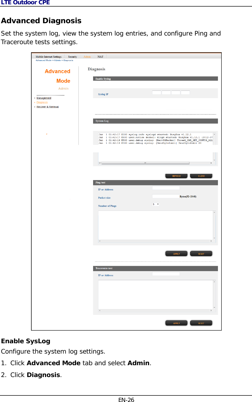 LTE Outdoor CPE EN-26 Advanced Diagnosis Set the system log, view the system log entries, and configure Ping and Traceroute tests settings.  Enable SysLog Configure the system log settings. 1. Click Advanced Mode tab and select Admin. 2. Click Diagnosis.  