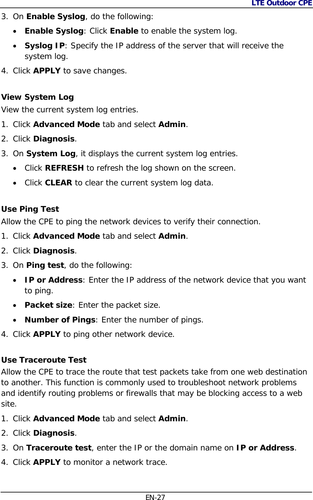 LTE Outdoor CPE  EN-27 3. On Enable Syslog, do the following:  Enable Syslog: Click Enable to enable the system log.  Syslog IP: Specify the IP address of the server that will receive the system log. 4. Click APPLY to save changes. View System Log View the current system log entries. 1. Click Advanced Mode tab and select Admin. 2. Click Diagnosis.  3. On System Log, it displays the current system log entries.   Click REFRESH to refresh the log shown on the screen.  Click CLEAR to clear the current system log data. Use Ping Test Allow the CPE to ping the network devices to verify their connection. 1. Click Advanced Mode tab and select Admin. 2. Click Diagnosis.  3. On Ping test, do the following:   IP or Address: Enter the IP address of the network device that you want to ping.  Packet size: Enter the packet size.  Number of Pings: Enter the number of pings. 4. Click APPLY to ping other network device. Use Traceroute Test Allow the CPE to trace the route that test packets take from one web destination to another. This function is commonly used to troubleshoot network problems and identify routing problems or firewalls that may be blocking access to a web site. 1. Click Advanced Mode tab and select Admin. 2. Click Diagnosis.  3. On Traceroute test, enter the IP or the domain name on IP or Address. 4. Click APPLY to monitor a network trace. 