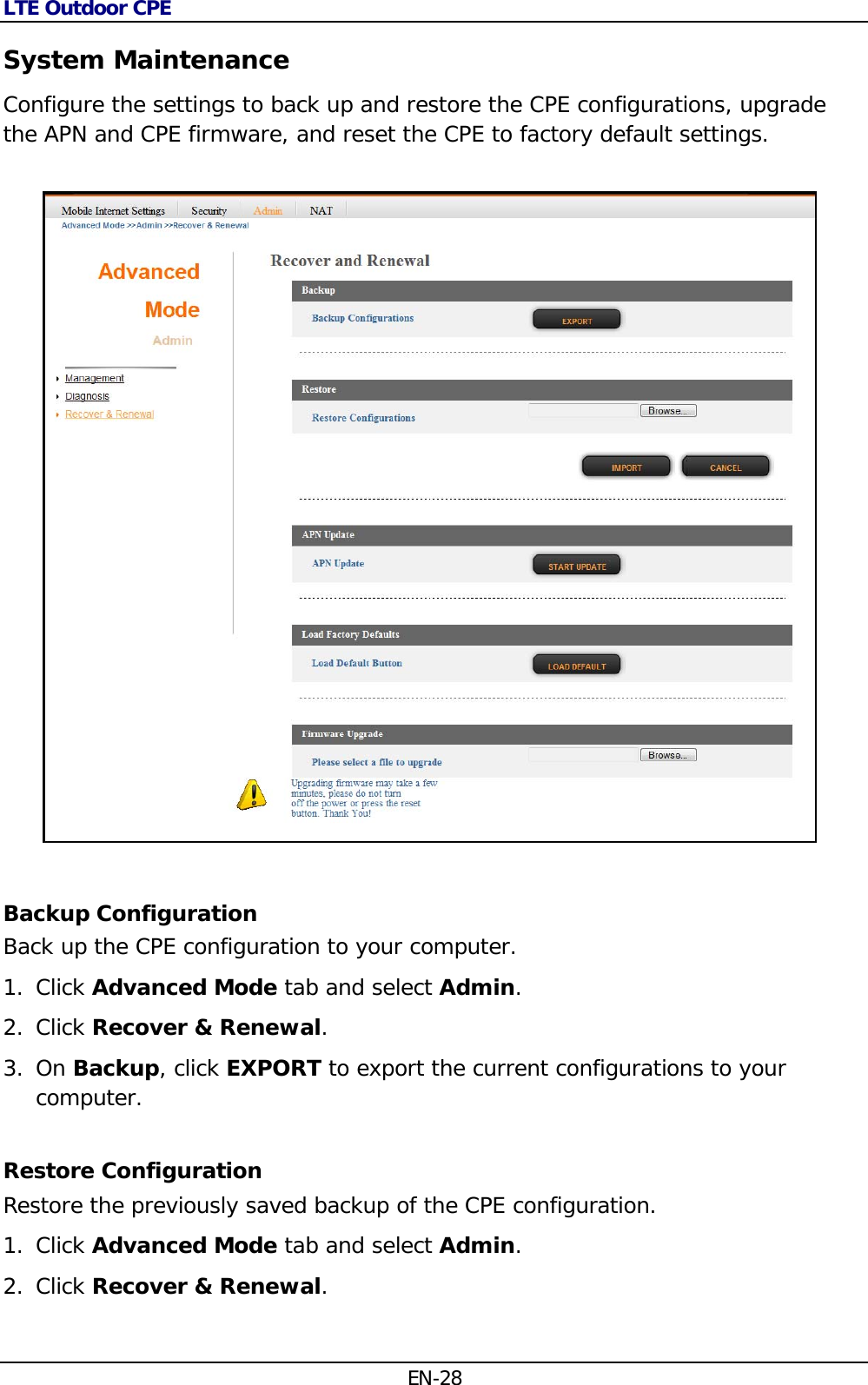 LTE Outdoor CPE EN-28 System Maintenance Configure the settings to back up and restore the CPE configurations, upgrade the APN and CPE firmware, and reset the CPE to factory default settings.    Backup Configuration Back up the CPE configuration to your computer. 1. Click Advanced Mode tab and select Admin. 2. Click Recover &amp; Renewal.  3. On Backup, click EXPORT to export the current configurations to your computer. Restore Configuration  Restore the previously saved backup of the CPE configuration. 1. Click Advanced Mode tab and select Admin. 2. Click Recover &amp; Renewal.  