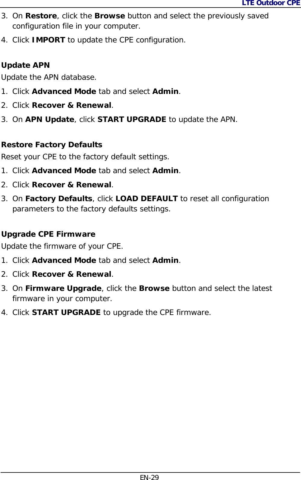 LTE Outdoor CPE  EN-29 3. On Restore, click the Browse button and select the previously saved configuration file in your computer. 4. Click IMPORT to update the CPE configuration. Update APN Update the APN database. 1. Click Advanced Mode tab and select Admin. 2. Click Recover &amp; Renewal.  3. On APN Update, click START UPGRADE to update the APN. Restore Factory Defaults  Reset your CPE to the factory default settings. 1. Click Advanced Mode tab and select Admin. 2. Click Recover &amp; Renewal.  3. On Factory Defaults, click LOAD DEFAULT to reset all configuration parameters to the factory defaults settings. Upgrade CPE Firmware Update the firmware of your CPE. 1. Click Advanced Mode tab and select Admin. 2. Click Recover &amp; Renewal.  3. On Firmware Upgrade, click the Browse button and select the latest firmware in your computer. 4. Click START UPGRADE to upgrade the CPE firmware. 