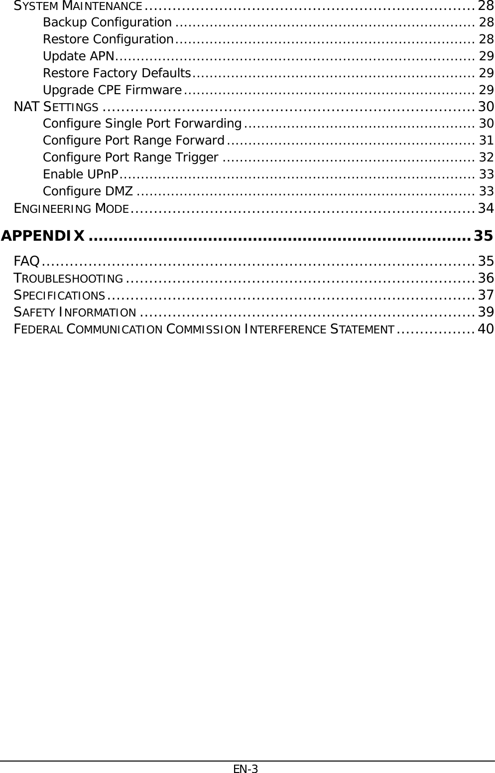 EN-3 SYSTEM MAINTENANCE ....................................................................... 28Backup Configuration ...................................................................... 28Restore Configuration ...................................................................... 28Update APN .................................................................................... 29Restore Factory Defaults .................................................................. 29Upgrade CPE Firmware .................................................................... 29NAT SETTINGS ................................................................................ 30Configure Single Port Forwarding ...................................................... 30Configure Port Range Forward .......................................................... 31Configure Port Range Trigger ........................................................... 32Enable UPnP ................................................................................... 33Configure DMZ ............................................................................... 33ENGINEERING MODE .......................................................................... 34APPENDIX ............................................................................. 35FAQ ............................................................................................. 35TROUBLESHOOTING ........................................................................... 36SPECIFICATIONS ............................................................................... 37SAFETY INFORMATION ........................................................................ 39FEDERAL COMMUNICATION COMMISSION INTERFERENCE STATEMENT ................. 40