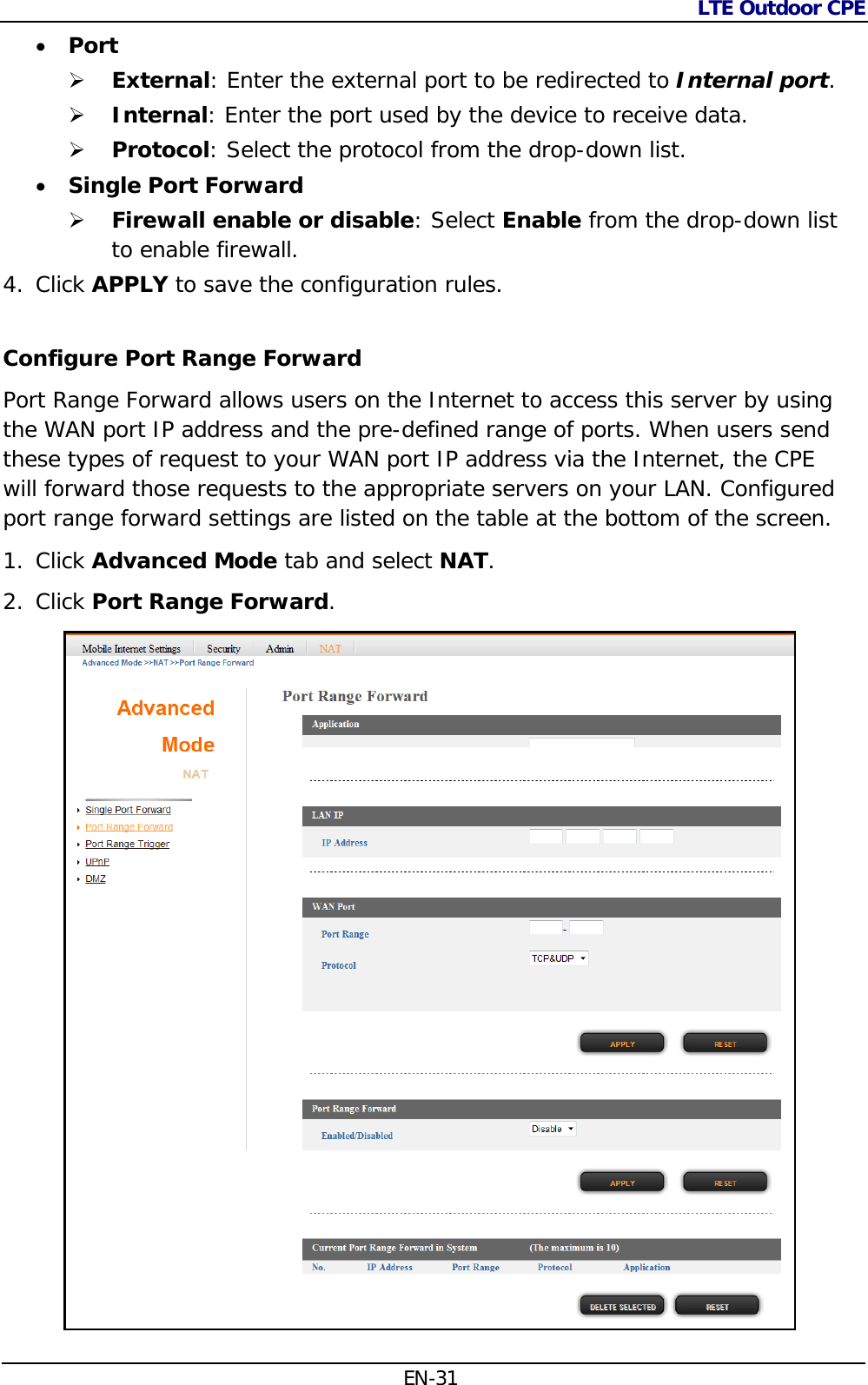 LTE Outdoor CPE  EN-31  Port   External: Enter the external port to be redirected to Internal port.   Internal: Enter the port used by the device to receive data.  Protocol: Select the protocol from the drop-down list.  Single Port Forward   Firewall enable or disable: Select Enable from the drop-down list to enable firewall. 4. Click APPLY to save the configuration rules.  Configure Port Range Forward  Port Range Forward allows users on the Internet to access this server by using the WAN port IP address and the pre-defined range of ports. When users send these types of request to your WAN port IP address via the Internet, the CPE will forward those requests to the appropriate servers on your LAN. Configured port range forward settings are listed on the table at the bottom of the screen. 1. Click Advanced Mode tab and select NAT. 2. Click Port Range Forward.   